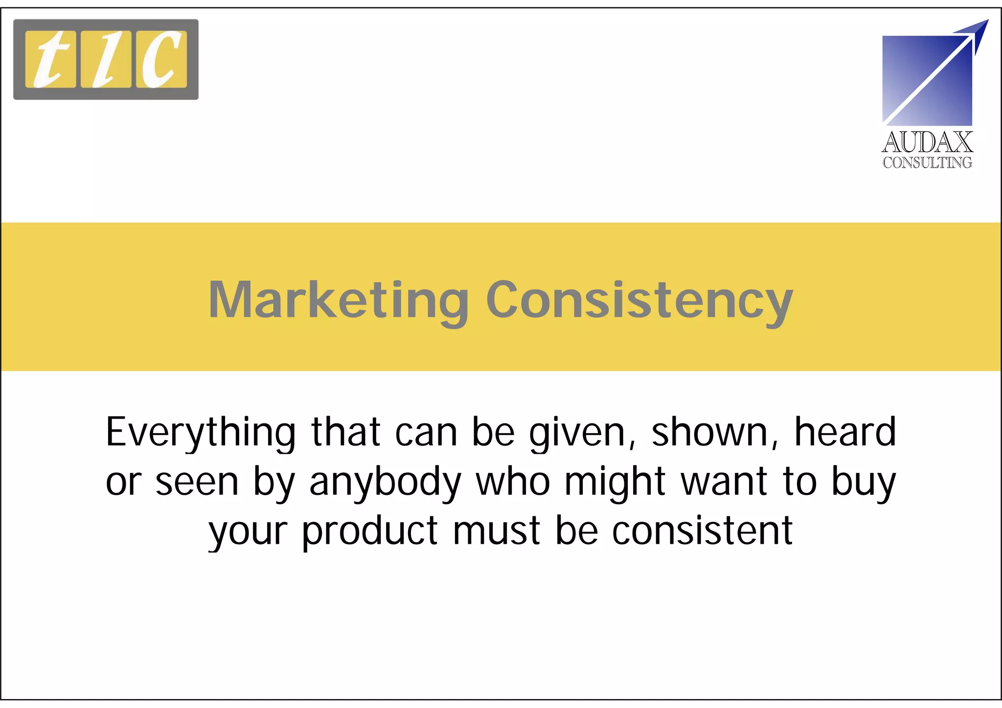 Marketing Consistency

Everything that can be given, shown, heard
or seen by anybody who might want to buy
      your product must be consistent
 