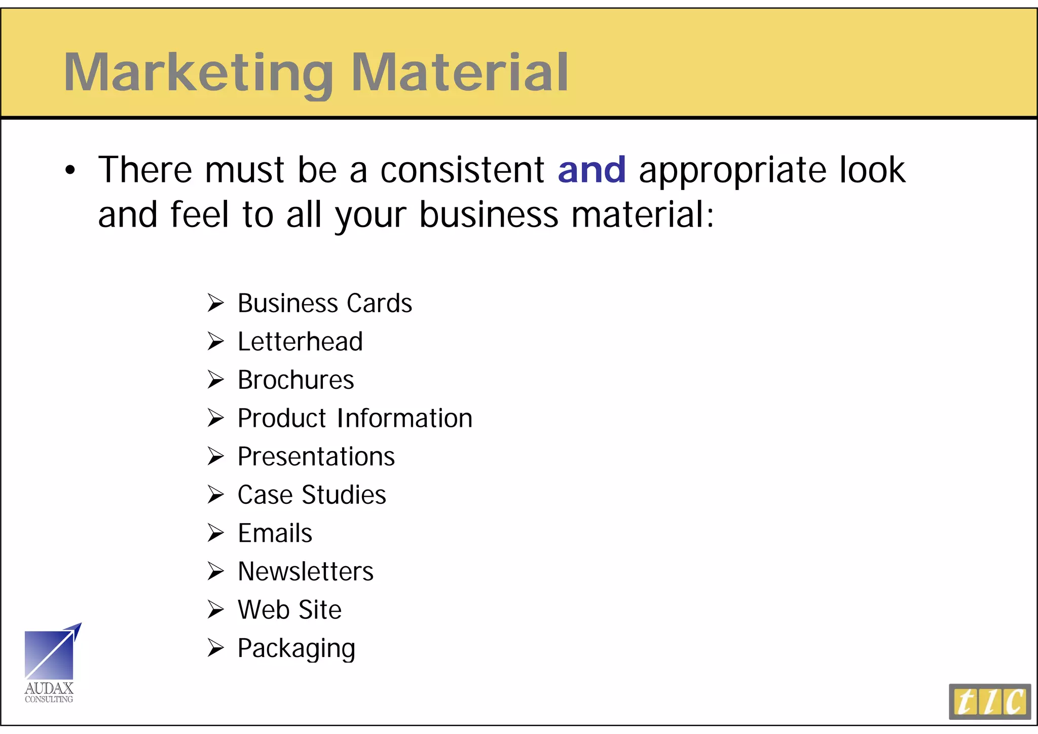 Marketing Material
        g
• There must be a consistent and appropriate look
                                    pp p
  and feel to all your business material:

          Business Cards
          Letterhead
          Brochures
          Product Information
          Presentations
          Case Studies
          Emails
          Newsletters
          Web Site
          Packaging
 