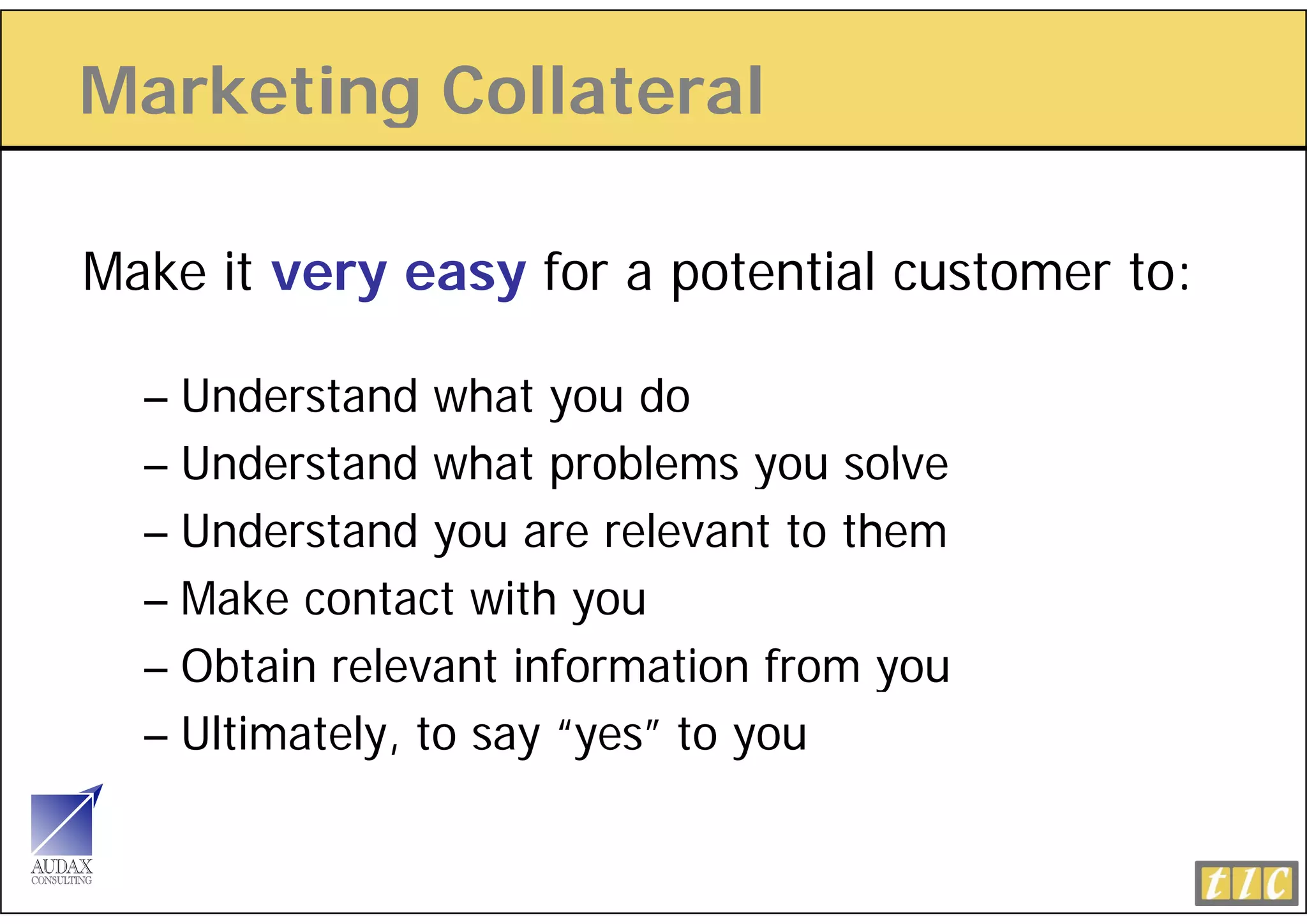 Marketing Collateral
        g

Make it very easy for a potential customer to:

  – Understand what you do
  – Understand what problems you solve
  – Understand you are relevant to them
  – Make contact with you
  – Obtain relevant information from you
                                     y
  – Ultimately, to say “yes” to you
 