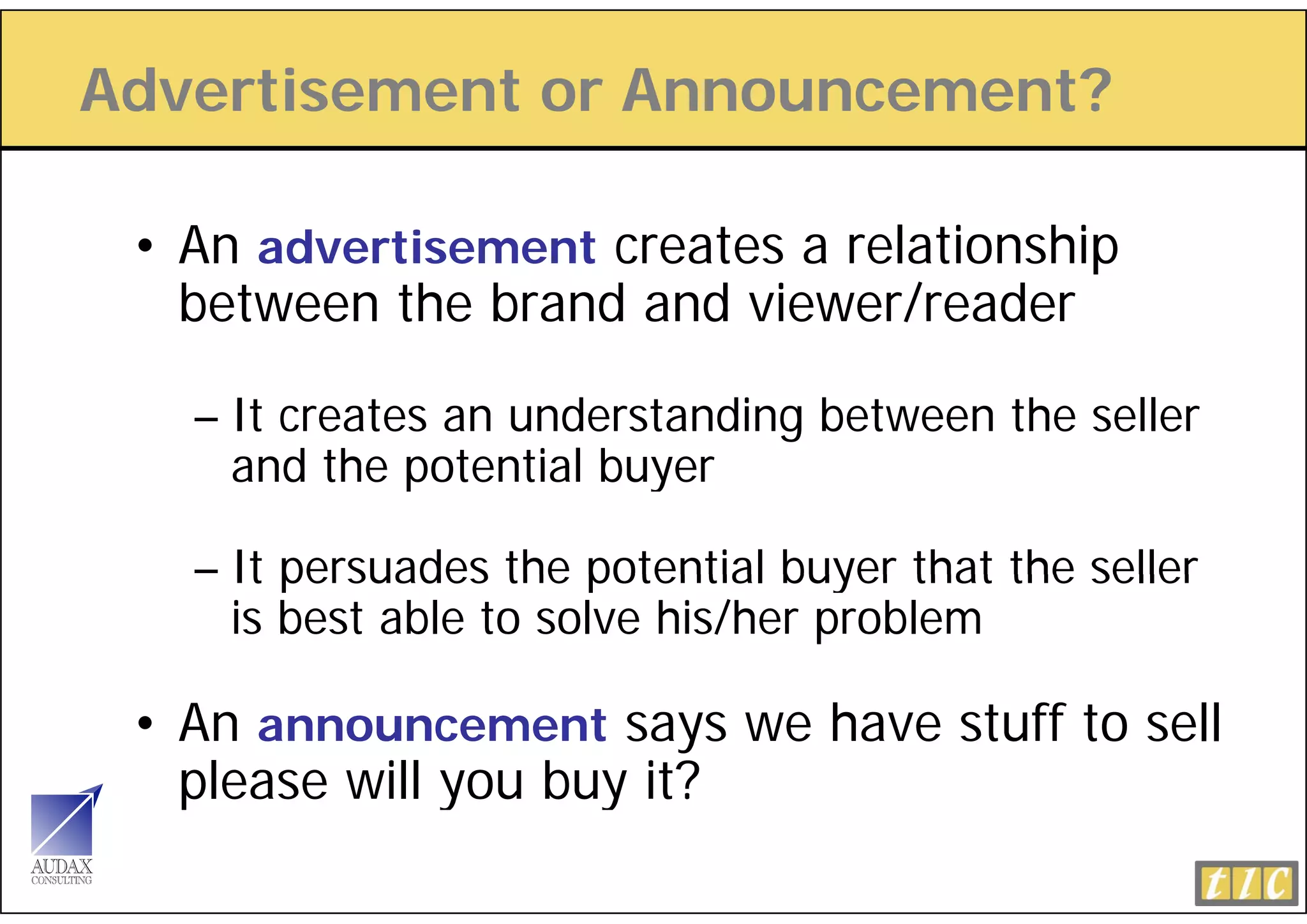 Advertisement or Announcement?

 • An advertisement creates a relationship
       d   ti     t
   between the brand and viewer/reader

   – It creates an understanding between the seller
     and the potential buyer

   – It persuades the potential buyer that the seller
     is best able to solve his/her problem

 • An announcement says we have stuff to sell
   p
   please will you buy it?
               y     y
 