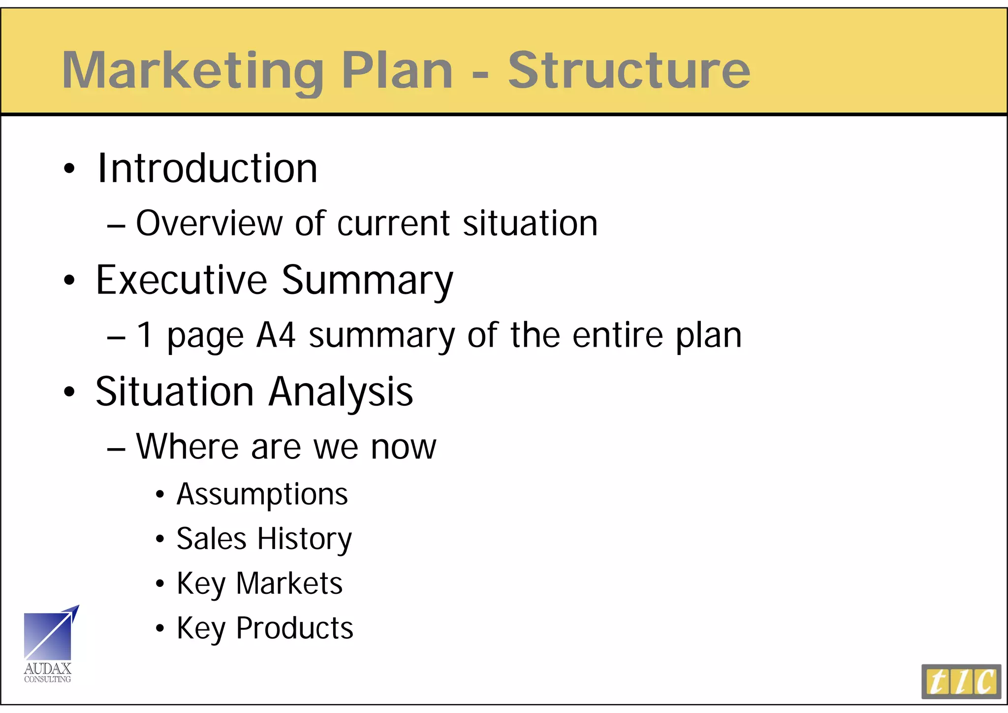 Marketing Plan - Structure
        g
• Introduction
  – Overview of current situation
•E
 Executive Summary
      ti S
  – 1 page A4 summary of the entire plan
• Situation Analysis
  – Where are we now
     • Assumptions
     • S l History
       Sales Hi t
     • Key Markets
     • K Products
       Key P d t
 