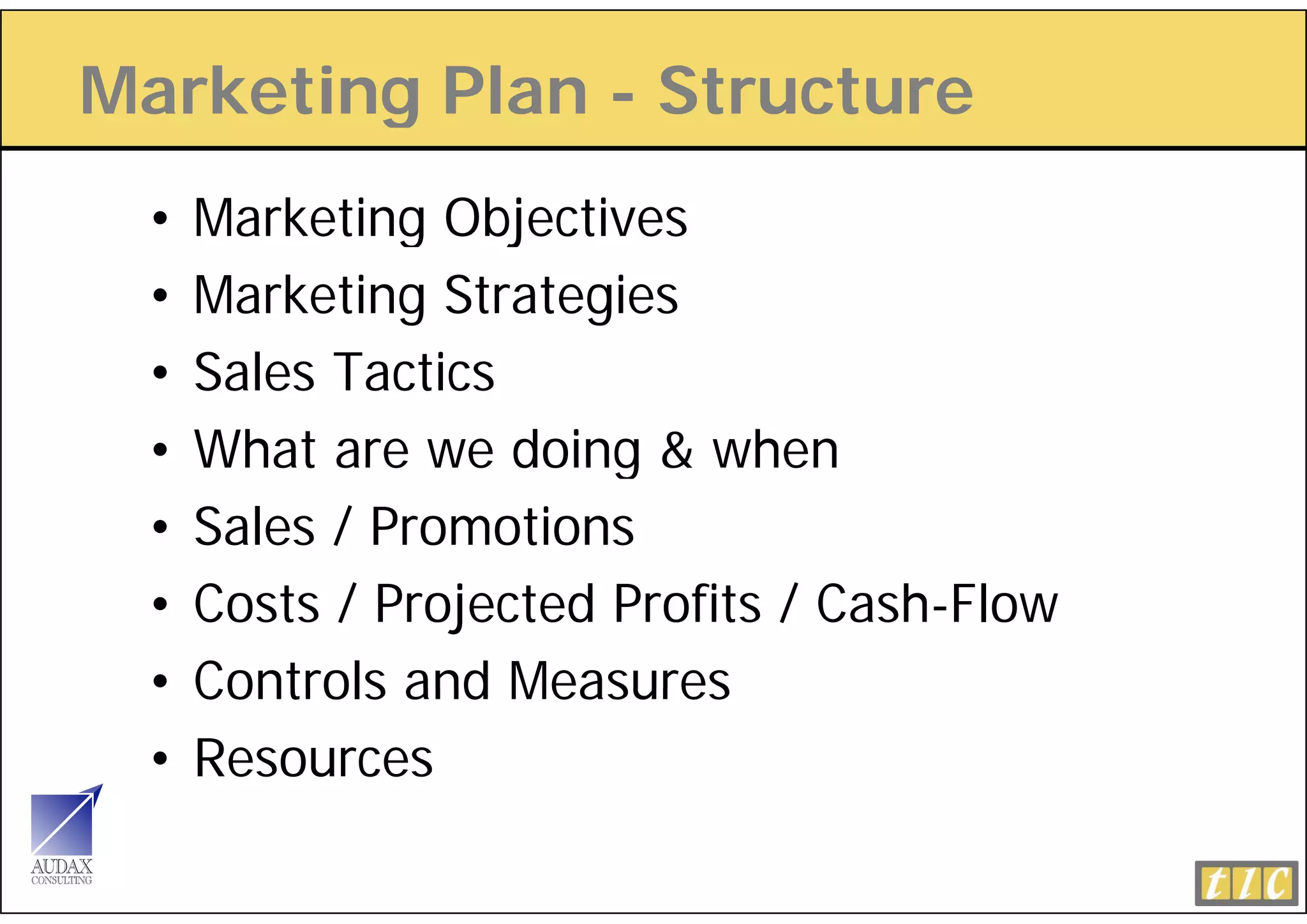 Marketing Plan - Structure
        g
 •   Marketing Objectives
 •   Marketing Strategies
 •   Sales Tactics
 •   What are we doing & when
 •   Sales / Promotions
 •   Costs / Projected Profits / Cash-Flow
 •   Controls and Measures
 •   Resources
 