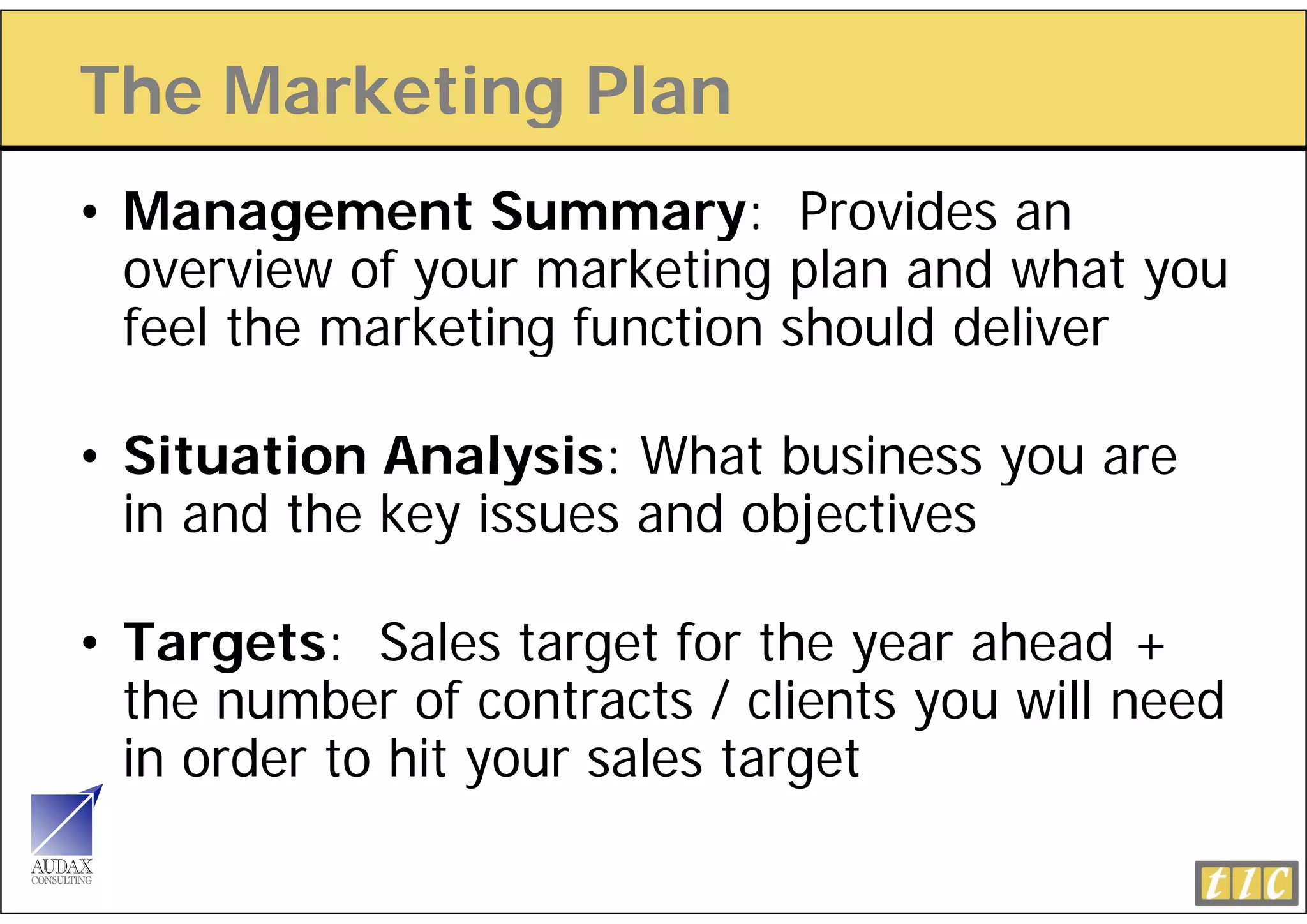 The Marketing Plan
            g
• Management Summary: Provides an
         g                 y
  overview of your marketing plan and what you
  feel the marketing function should deliver
                   g

• Situation Analysis: What business you are
  in and the key issues and objectives

• Targets: Sales target for the year ahead +
  the
  th number of contracts / clients you will need
           b     f    t t      li t     ill    d
  in order to hit your sales target
 