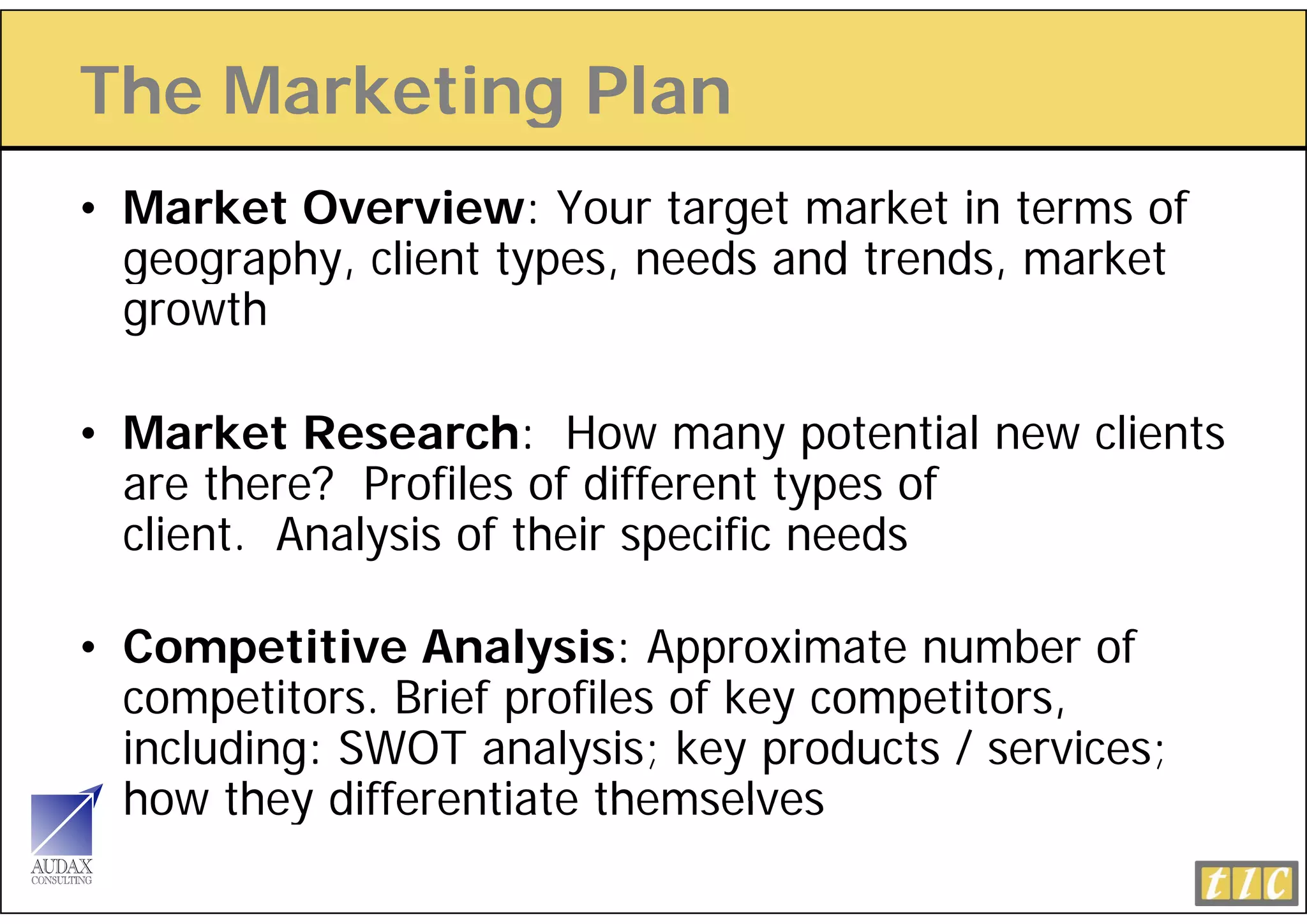 The Marketing Plan
            g
• Market Overview: Your target market in terms of
  geography, client types, needs and trends, market
  growth

• Market Research: How many potential new clients
  are there? Profiles of different types of
  client. Analysis of their specific needs

• Competitive Analysis: Approximate number of
  competitors. Brief profiles key competitors,
  competito s B ief p ofiles of ke competito s
  including: SWOT analysis; key products / services;
  how they differentiate themselves
 