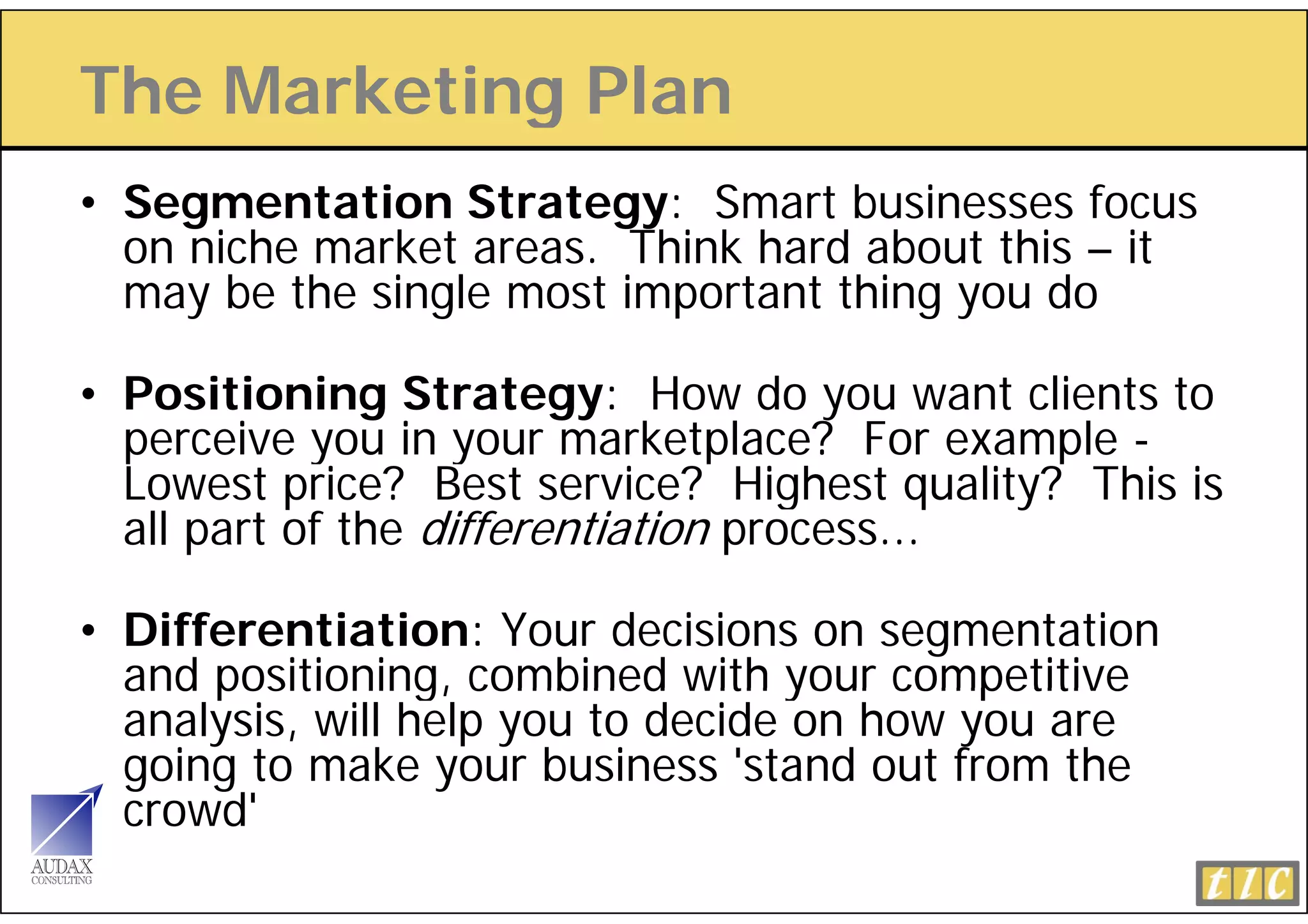 The Marketing Plan
            g
• Segmentation Strategy: Smart businesses focus
  on niche market areas. Thi k hard about this – it
      i h     k t         Think h d b t thi
  may be the single most important thing you do

• Positioning Strategy: How do you want clients to
  p
  perceive you in your marketplace? For example -
            y       y            p            p
  Lowest price? Best service? Highest quality? This is
  all part of the differentiation process...

• Differentiation: Your decisions on segmentation
  and positioning, combined with your competitive
  analysis, will help you to decide on how you are
  going to make your business 'stand out from the
  crowd'
 