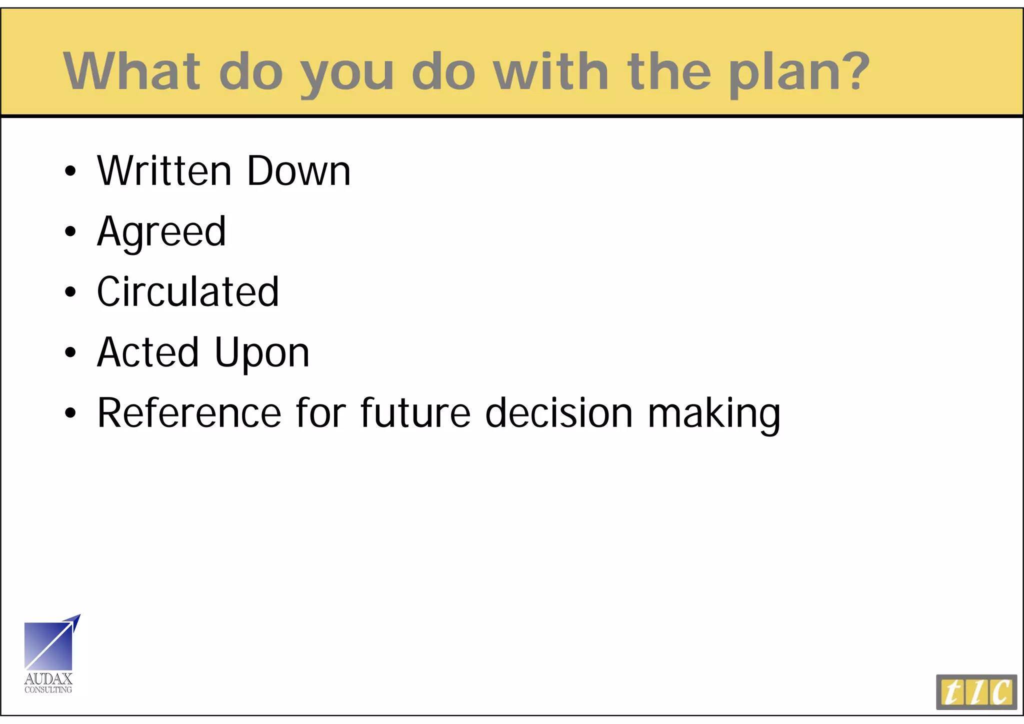 What do you do with the plan?
        y               p
•   Written Down
•   Agreed
•   Circulated
•   Acted Upon
•   Reference for future decision making
 