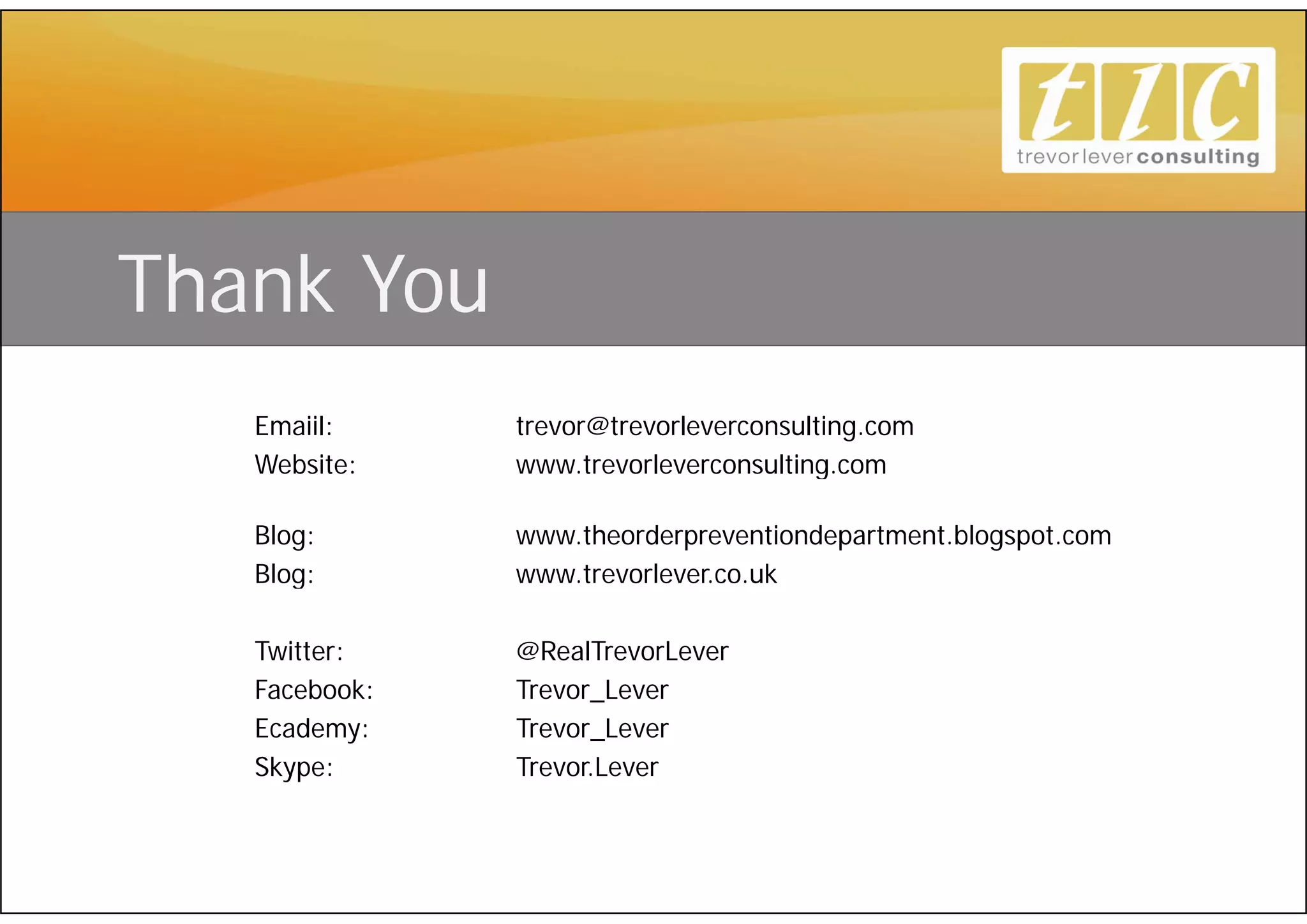 Thank You
   Emaiil:     trevor@trevorleverconsulting.com
   Website:    www.trevorleverconsulting.com
               www trevorleverconsulting com

   Blog:       www.theorderpreventiondepartment.blogspot.com
   Blog:       www.trevorlever.co.uk
               www trevorlever co uk

   Twitter:    @RealTrevorLever
   Facebook:   Trevor_Lever
               Trevor Lever
   Ecademy:    Trevor_Lever
   Skype:      Trevor.Lever
 