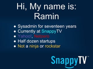 Hi, My name is:
         Ramin
●   Sysadmin for seventeen years
●   Currently at SnappyTV
●   Yahoo!, Netzero
●   Half dozen startups
●   Not a ninja or rockstar
 
