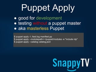 Puppet Apply
● good for development
● testing without a puppet master
● aka masterless Puppet
$ puppet apply -l ./test.log manifest.pp
$ puppet apply --modulepath=~/puppet/modules -e "include ntp"
$ puppet apply --catalog catalog.json
 