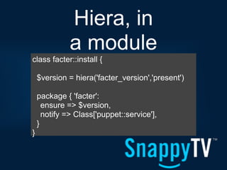 Hiera, in
              a module
class facter::install {

    $version = hiera('facter_version','present')

    package { 'facter':
      ensure => $version,
      notify => Class['puppet::service'],
    }
}
 