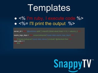 Templates
● <% I'm ruby, I execute code %>
● <%= I'll print the output %>
server_id = <%= @ipaddress.split('.').inject(0) {|total,value| (total << 8 ) + value.to_i} %>

expire_logs_days = <%= scope.lookupvar('mysql::data::expire_logs_days') %>

<% if (scope.lookupvar('mysql::data::slaves')).include? @clientcert then -%>
read_only = 1
<% end -%>
 