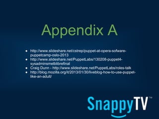 Appendix A
● http://www.slideshare.net/cstrep/puppet-at-opera-sofware-
  puppetcamp-oslo-2013
● http://www.slideshare.net/PuppetLabs/130208-puppet4-
  sysadminsmelblibrefinal
● Craig Dunn - http://www.slideshare.net/PuppetLabs/roles-talk
● http://blog.mozilla.org/it/2013/01/30/liveblog-how-to-use-puppet-
  like-an-adult/
 