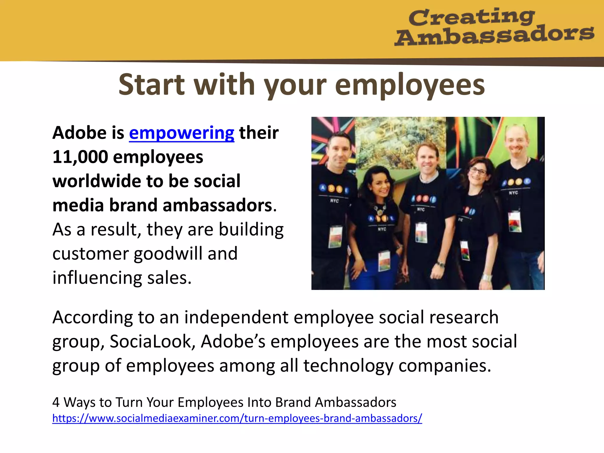 Start with your employees
4 Ways to Turn Your Employees Into Brand Ambassadors
https://www.socialmediaexaminer.com/turn-employees-brand-ambassadors/
Adobe is empowering their
11,000 employees
worldwide to be social
media brand ambassadors.
As a result, they are building
customer goodwill and
influencing sales.
According to an independent employee social research
group, SociaLook, Adobe’s employees are the most social
group of employees among all technology companies.
 