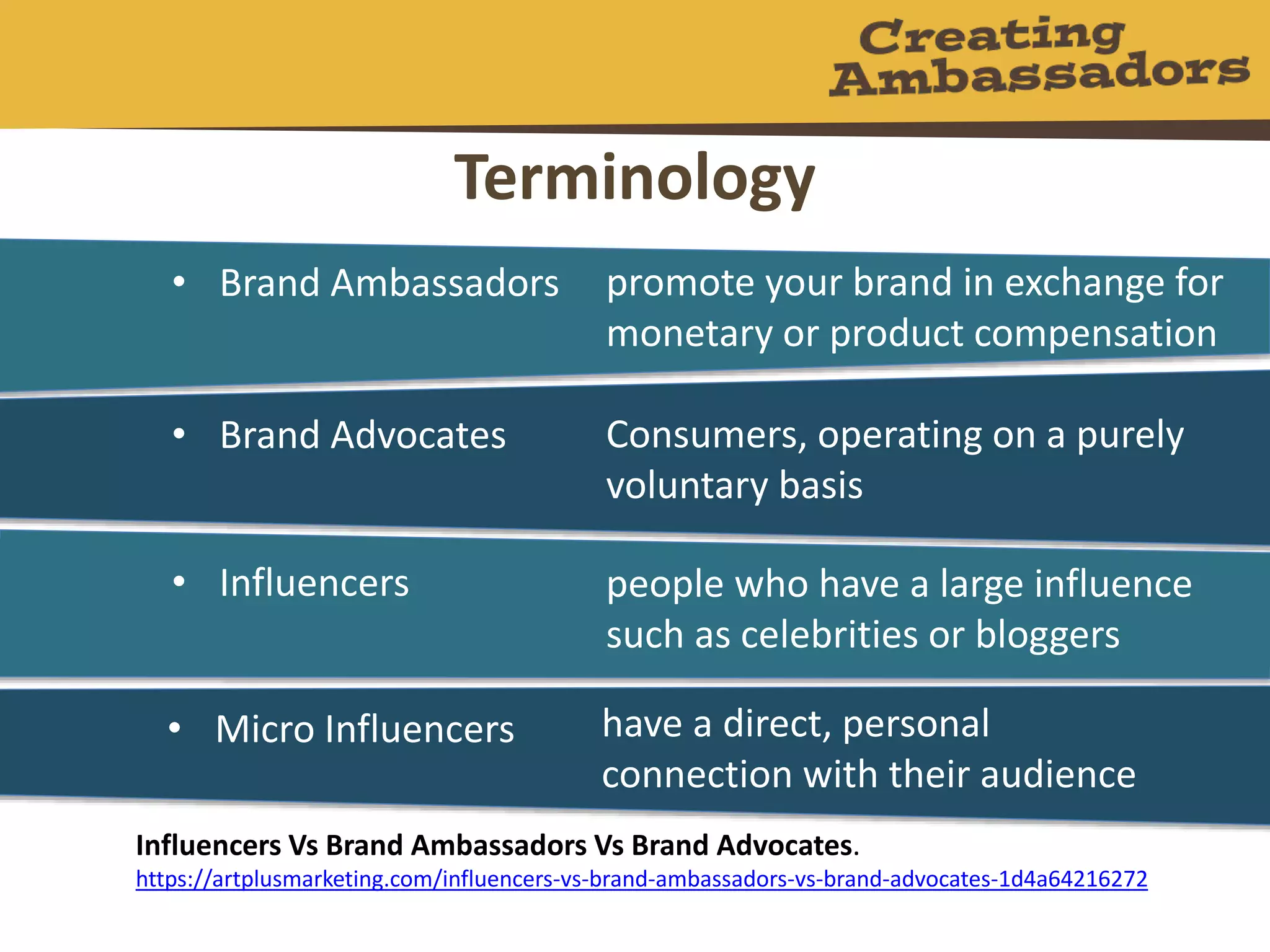 Terminology
Influencers Vs Brand Ambassadors Vs Brand Advocates.
https://artplusmarketing.com/influencers-vs-brand-ambassadors-vs-brand-advocates-1d4a64216272
• Brand Ambassadors promote your brand in exchange for
monetary or product compensation
• Brand Advocates Consumers, operating on a purely
voluntary basis
• Influencers people who have a large influence
such as celebrities or bloggers
• Micro Influencers have a direct, personal
connection with their audience
 