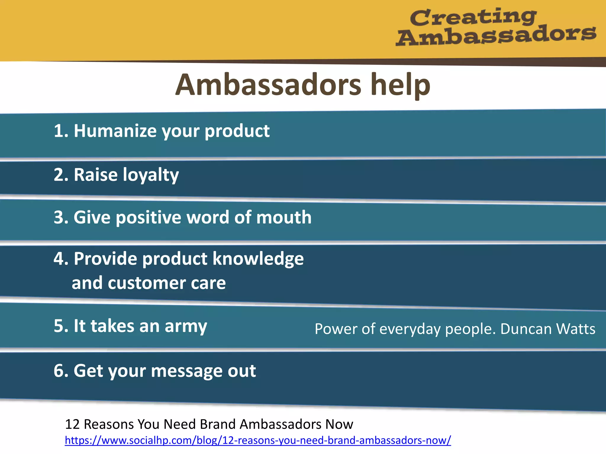 Ambassadors help
1. Humanize your product
2. Raise loyalty
3. Give positive word of mouth
4. Provide product knowledge
and customer care
5. It takes an army
6. Get your message out
12 Reasons You Need Brand Ambassadors Now
https://www.socialhp.com/blog/12-reasons-you-need-brand-ambassadors-now/
Power of everyday people. Duncan Watts
 