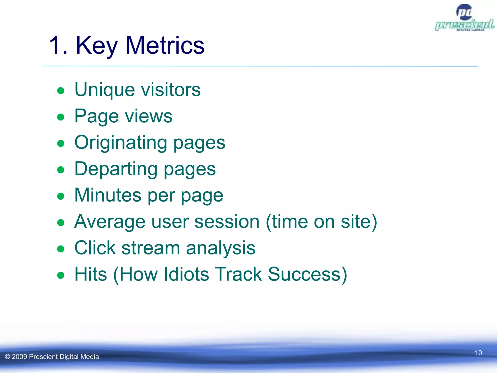1. Key Metrics Unique visitors Page views Originating pages Departing pages Minutes per page Average user session (time on site) Click stream analysis Hits (How Idiots Track Success) © 2009 Prescient Digital Media 