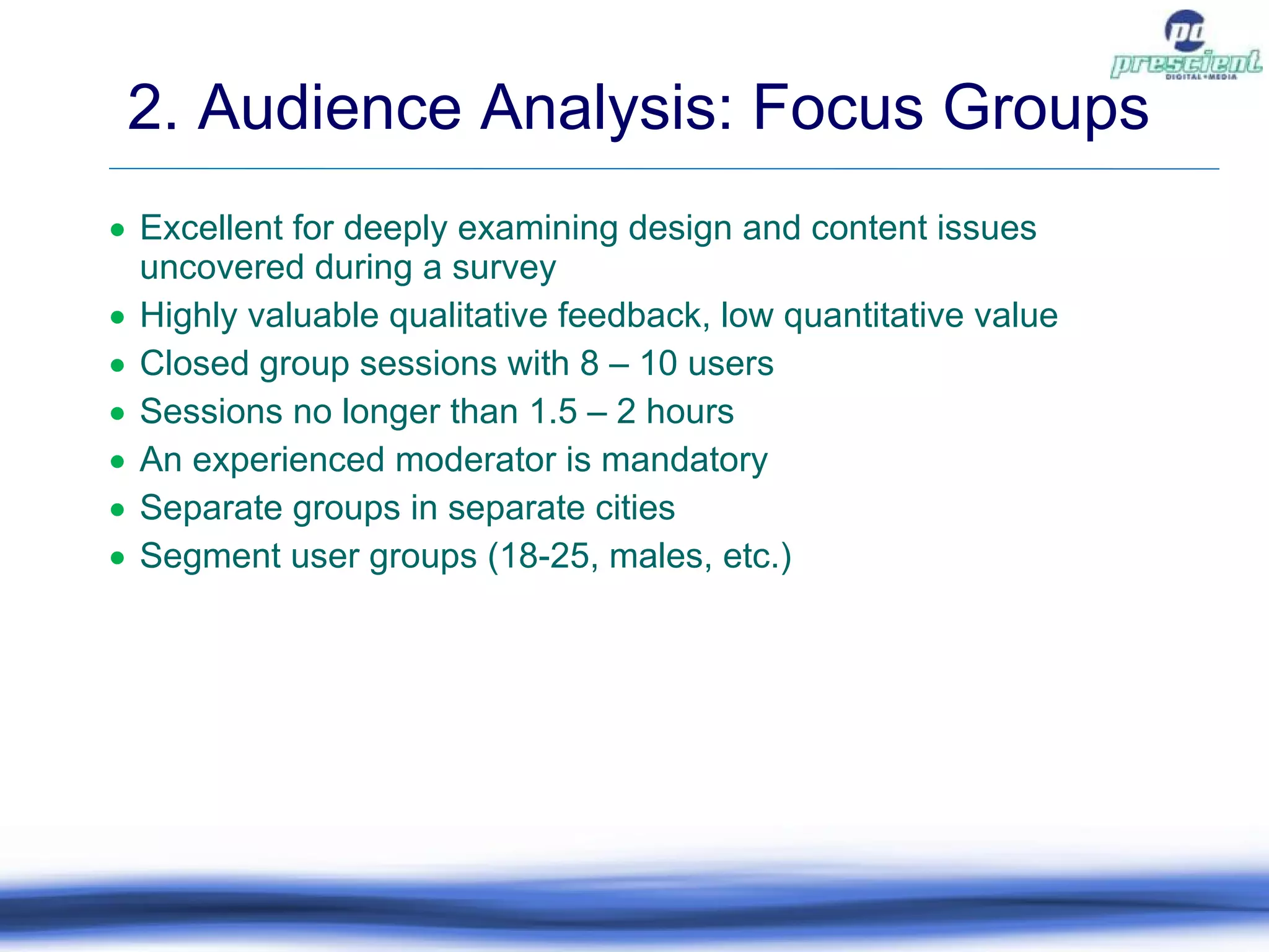 Excellent for deeply examining design and content issues uncovered during a survey Highly valuable qualitative feedback, low quantitative value Closed group sessions with 8 – 10 users Sessions no longer than 1.5 – 2 hours An experienced moderator is mandatory Separate groups in separate cities Segment user groups (18-25, males, etc.) 2. Audience Analysis: Focus Groups 