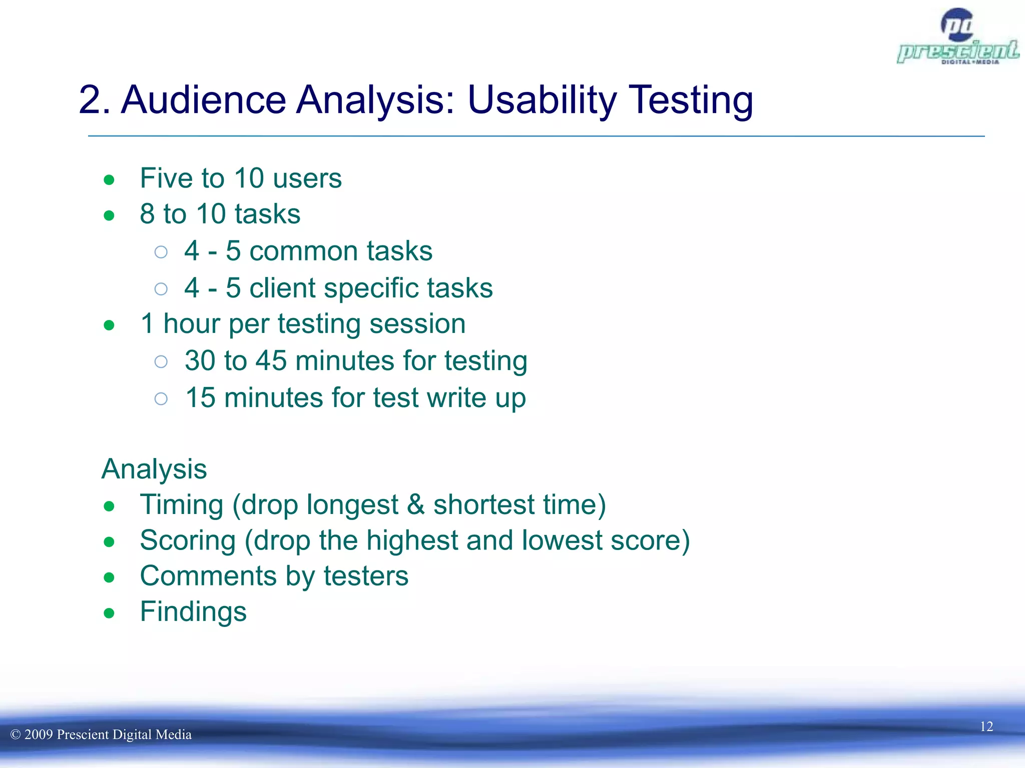 Five to 10 users 8 to 10 tasks 4 - 5 common tasks 4 - 5 client specific tasks 1 hour per testing session 30 to 45 minutes for testing 15 minutes for test write up Analysis Timing (drop longest & shortest time) Scoring (drop the highest and lowest score) Comments by testers Findings 2. Audience Analysis: Usability Testing 