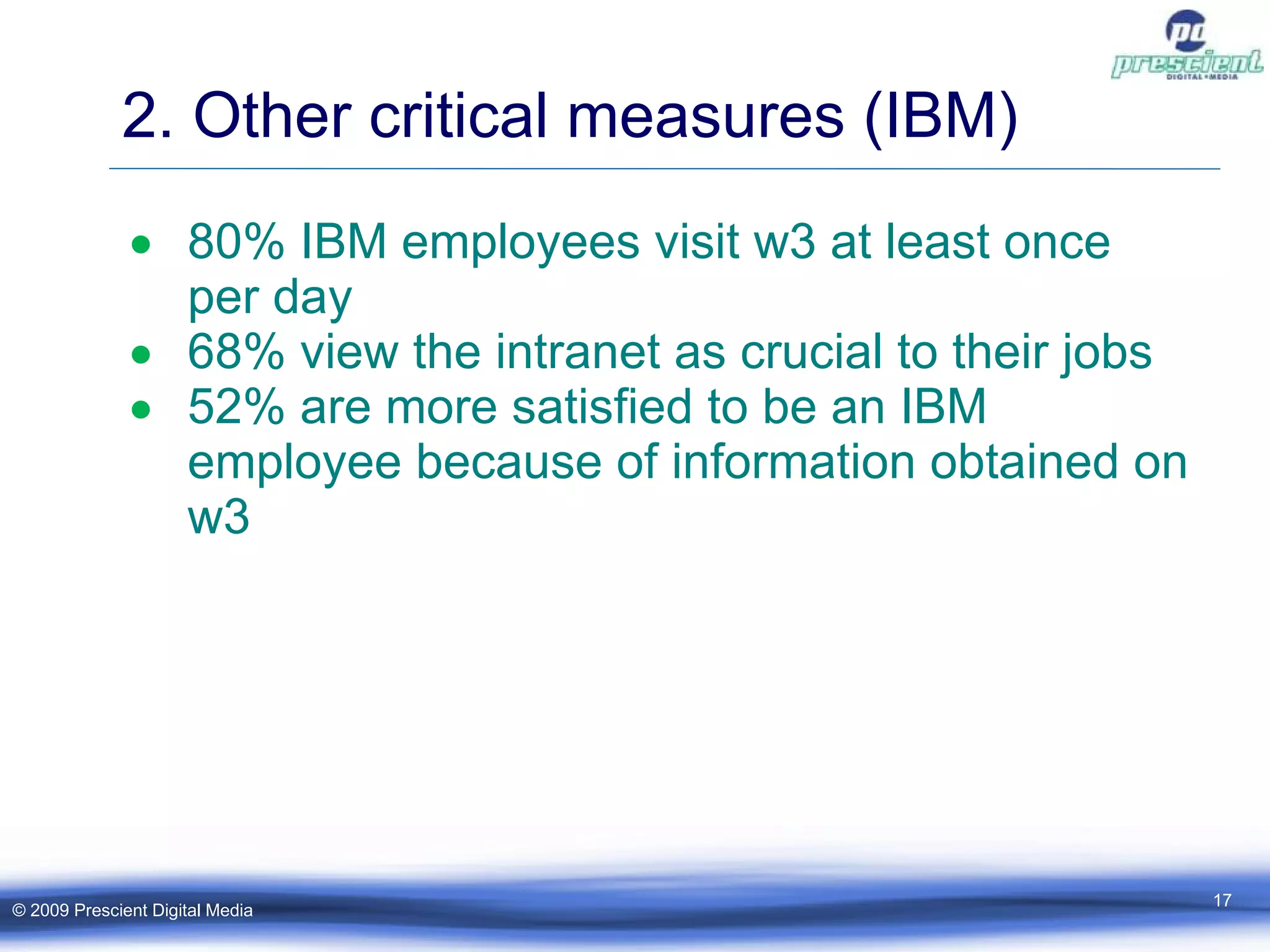 2. Other critical measures (IBM) ‏ 80% IBM employees visit w3 at least once per day 68% view the intranet as crucial to their jobs 52% are more satisfied to be an IBM employee because of information obtained on w3 © 2009 Prescient Digital Media 