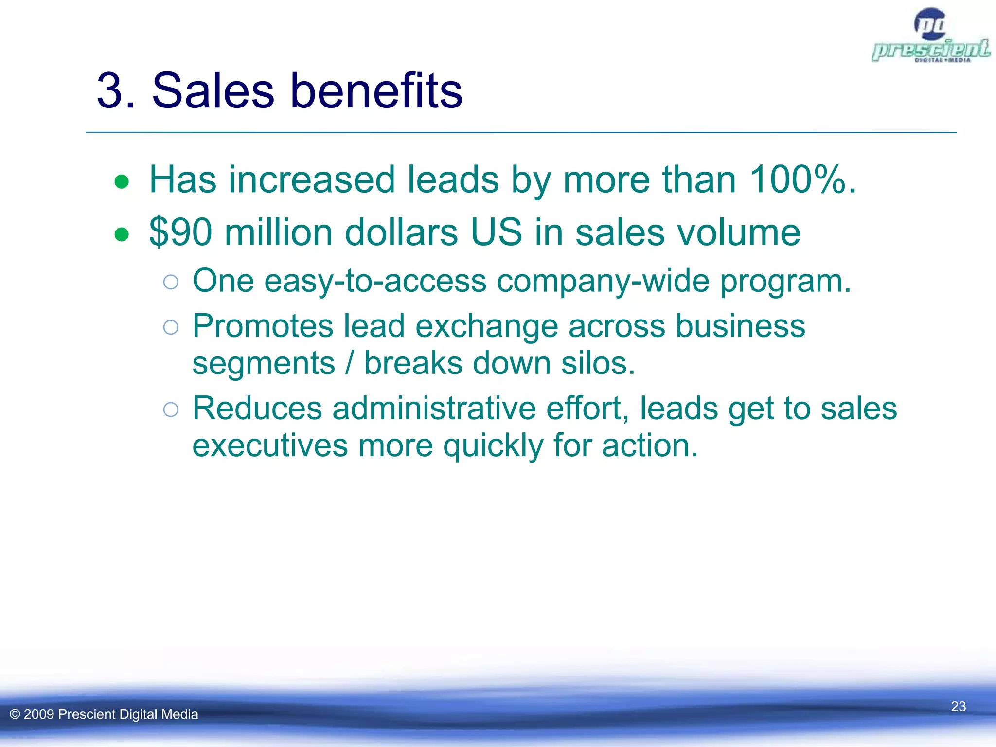 3. Sales benefits Has increased leads by more than 100%. $90 million dollars US in sales volume One easy-to-access company-wide program. Promotes lead exchange across business segments / breaks down silos. Reduces administrative effort, leads get to sales executives more quickly for action. © 2009 Prescient Digital Media 