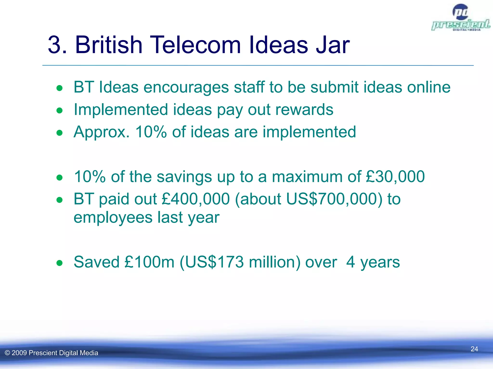 3. British Telecom Ideas Jar BT Ideas encourages staff to be submit ideas online  Implemented ideas pay out rewards Approx. 10% of ideas are implemented  10% of the savings up to a maximum of £30,000 BT paid out £400,000 (about US$700,000) to employees last year Saved £100m (US$173 million) over  4 years © 2009 Prescient Digital Media 