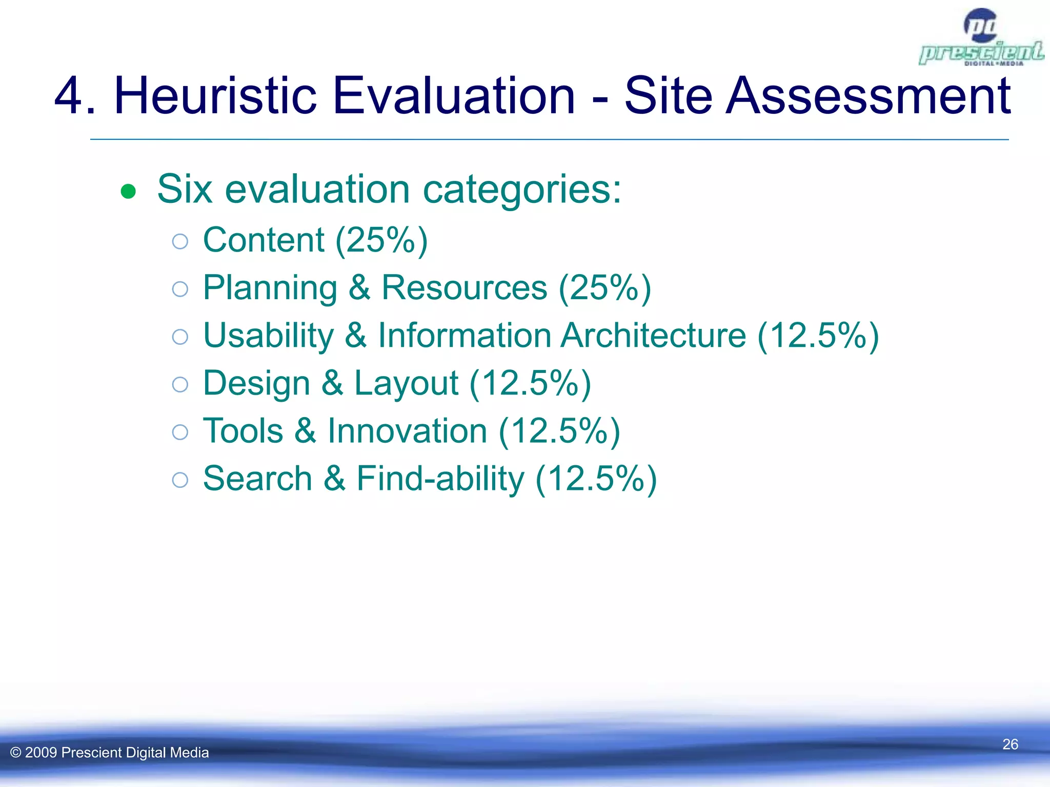 4. Heuristic Evaluation - Site Assessment Six evaluation categories: Content (25%) Planning & Resources (25%) Usability & Information Architecture (12.5%) Design & Layout (12.5%) Tools & Innovation (12.5%) Search & Find-ability (12.5%) © 2009 Prescient Digital Media 