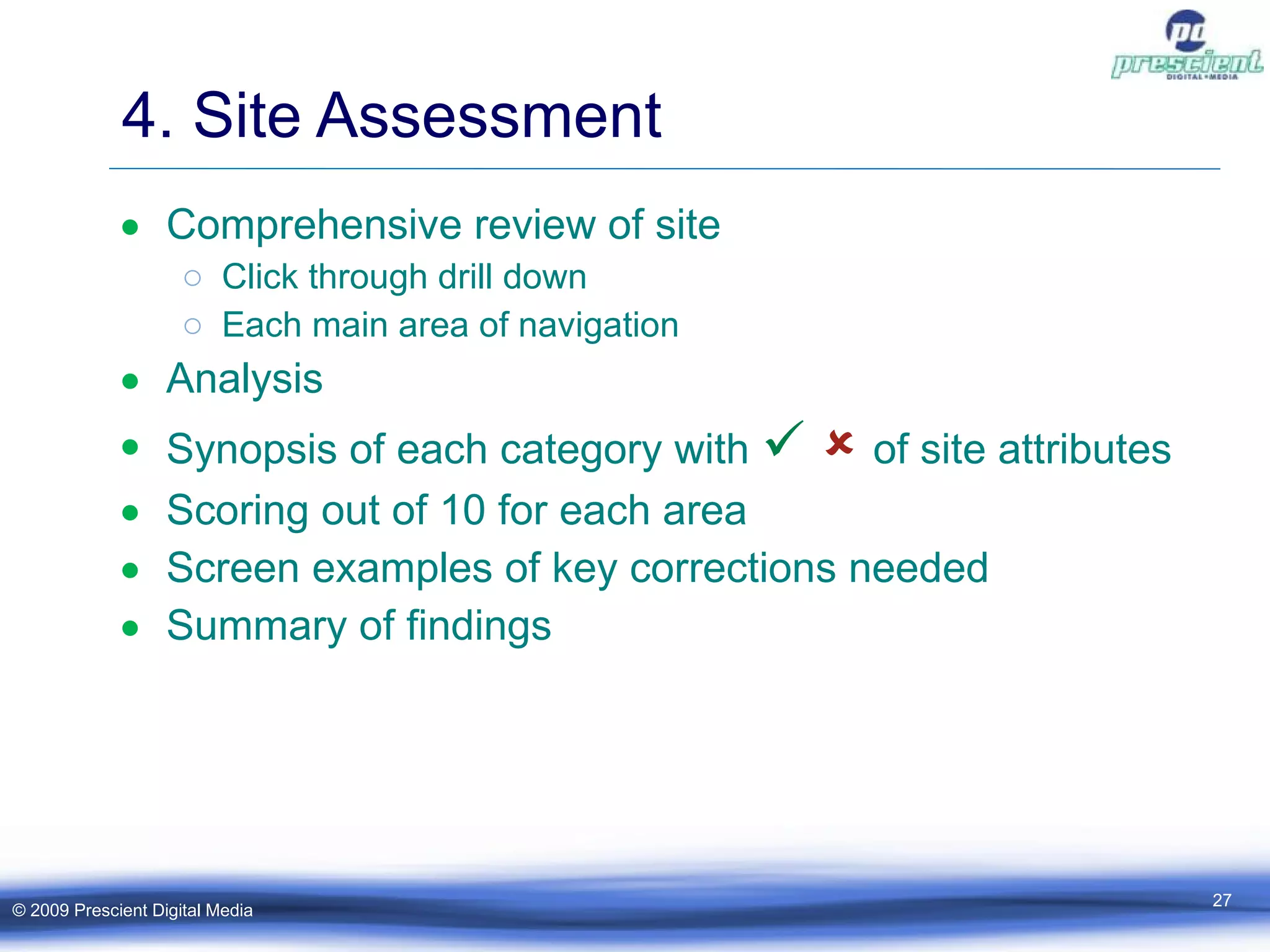 4. Site Assessment Comprehensive review of site Click through drill down Each main area of navigation Analysis Synopsis of each category with        of site attributes Scoring out of 10 for each area Screen examples of key corrections needed Summary of findings © 2009 Prescient Digital Media 