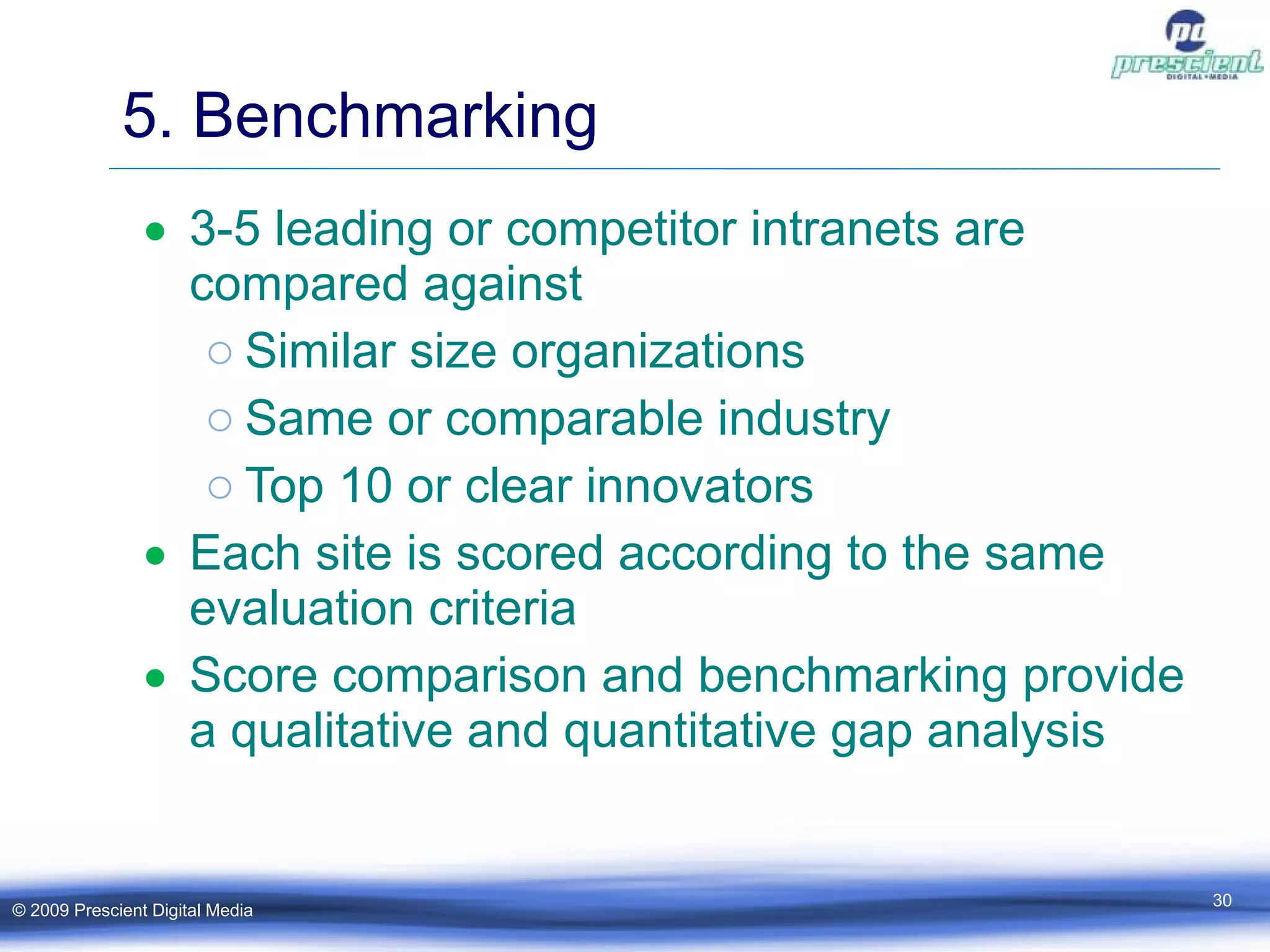 5. Benchmarking 3-5 leading or competitor intranets are compared against Similar size organizations Same or comparable industry Top 10 or clear innovators Each site is scored according to the same evaluation criteria Score comparison and benchmarking provide a qualitative and quantitative gap analysis © 2009 Prescient Digital Media 