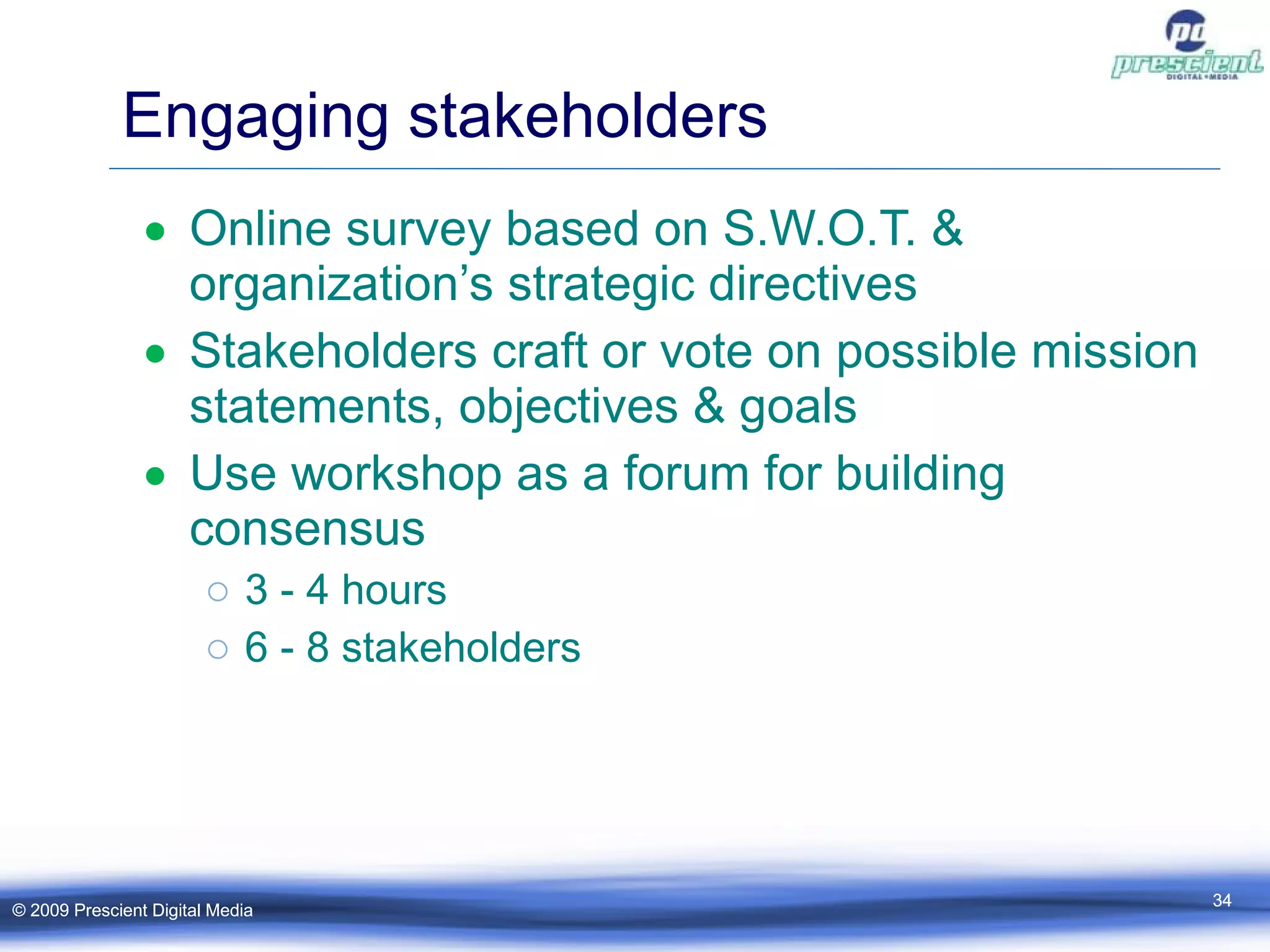 Engaging stakeholders Online survey based on S.W.O.T. & organization’s strategic directives Stakeholders craft or vote on possible mission statements, objectives & goals  Use workshop as a forum for building consensus 3 - 4 hours 6 - 8 stakeholders  © 2009 Prescient Digital Media © 2009 Prescient Digital Media 