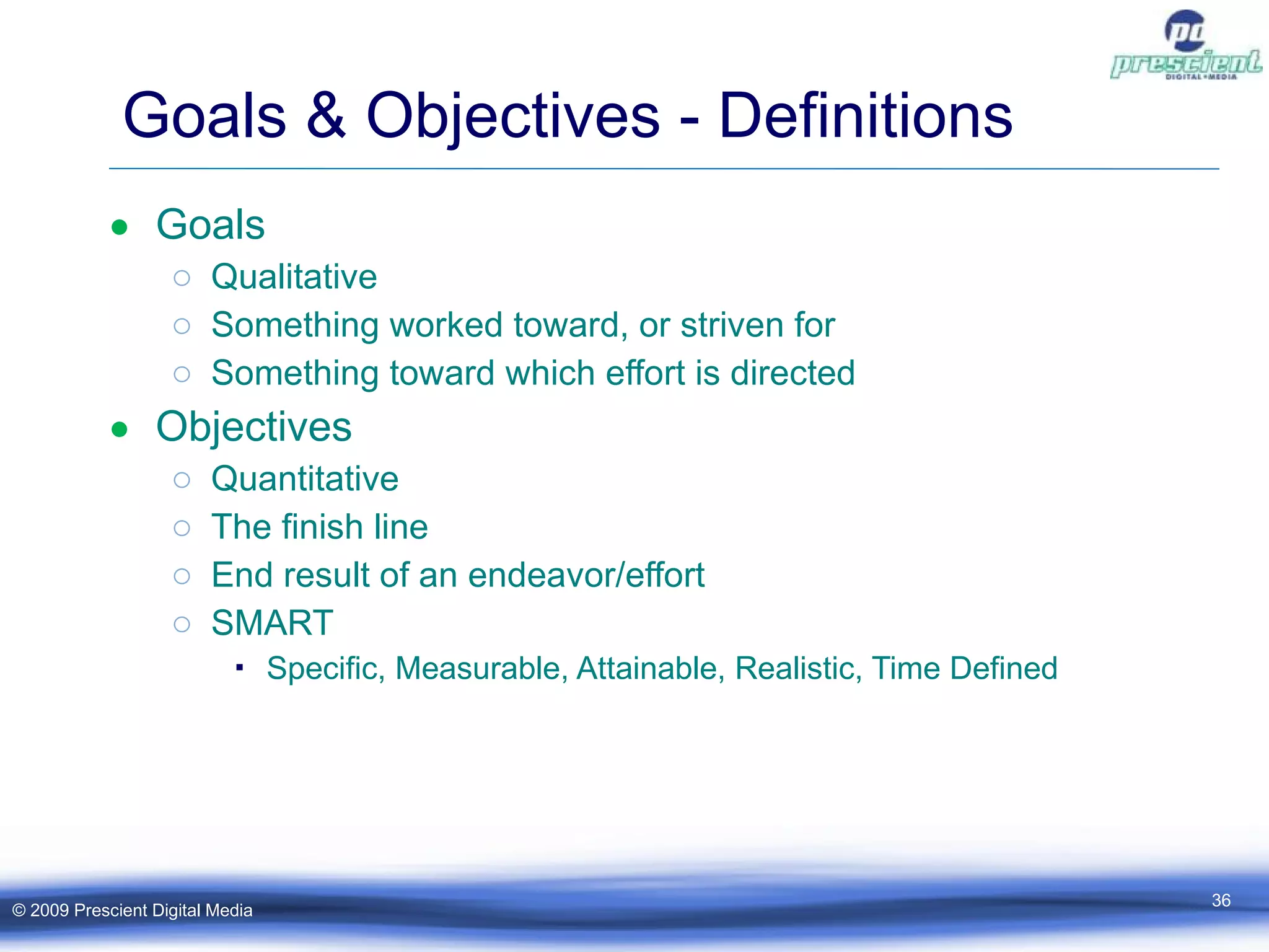 Goals & Objectives - Definitions Goals Qualitative Something worked toward, or striven for Something toward which effort is directed  Objectives Quantitative The finish line End result of an endeavor/effort SMART Specific, Measurable, Attainable, Realistic, Time Defined © 2009 Prescient Digital Media 