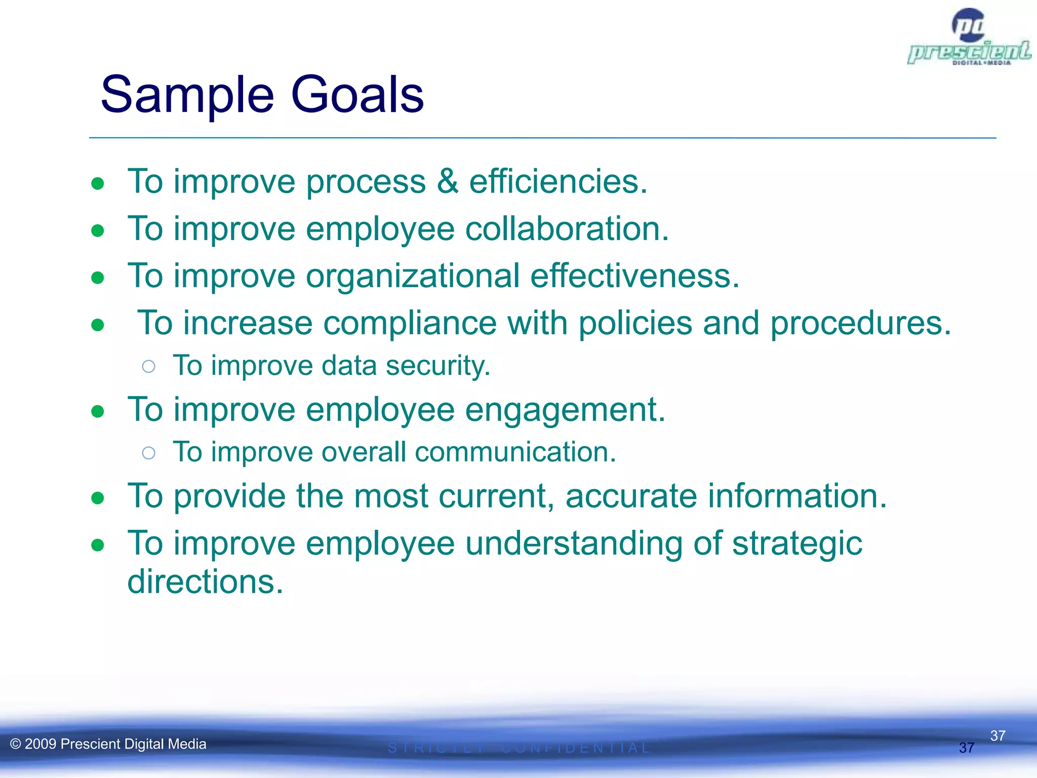 Sample Goals  To improve process & efficiencies. To improve employee collaboration. To improve organizational effectiveness. To increase compliance with policies and procedures. To improve data security. To improve employee engagement. To improve overall communication. To provide the most current, accurate information. To improve employee understanding of strategic directions. S T R I C T L Y  C O N F I D E N T I A L © 2009 Prescient Digital Media 
