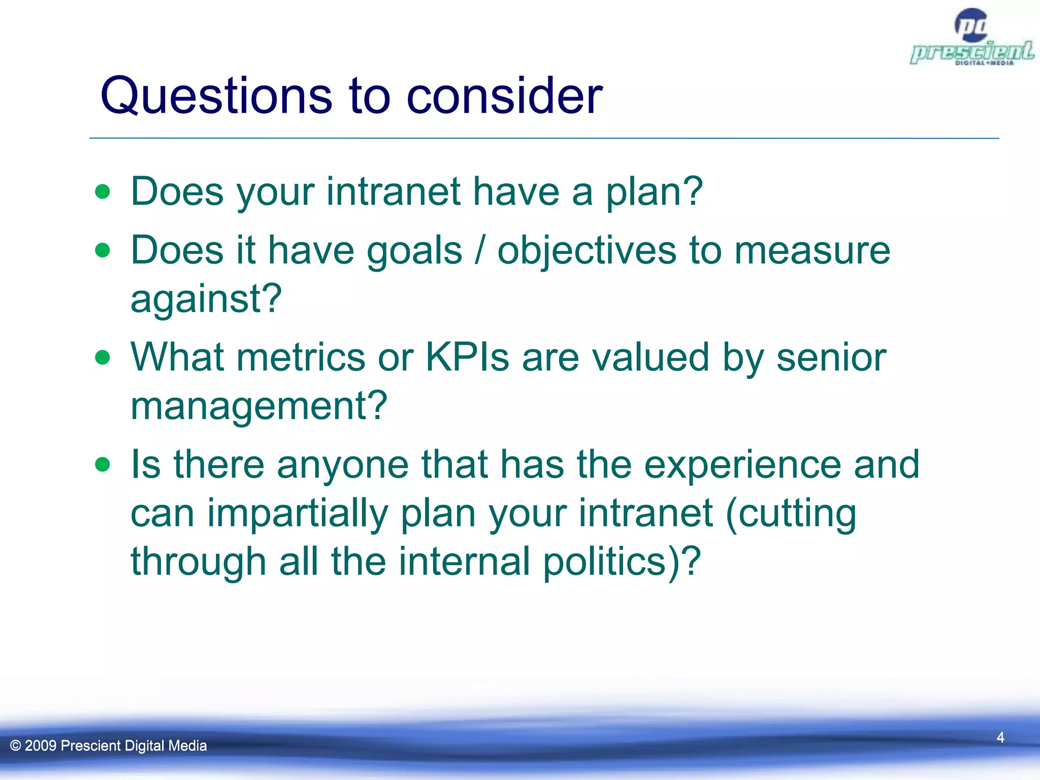Questions to consider Does your intranet have a plan? Does it have goals / objectives to measure against? What metrics or KPIs are valued by senior management? Is there anyone that has the experience and can impartially plan your intranet (cutting through all the internal politics)? © 2009 Prescient Digital Media © 2009 Prescient Digital Media 