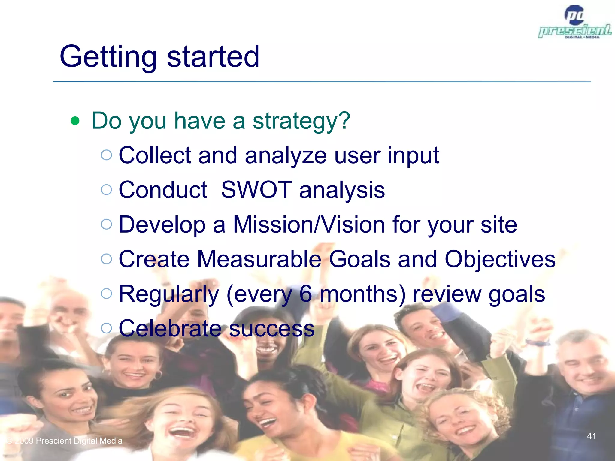 Getting started Do you have a strategy? Collect and analyze user input Conduct  SWOT analysis Develop a Mission/Vision for your site Create Measurable Goals and Objectives Regularly (every 6 months) review goals Celebrate success © 2009 Prescient Digital Media © 2009 Prescient Digital Media 