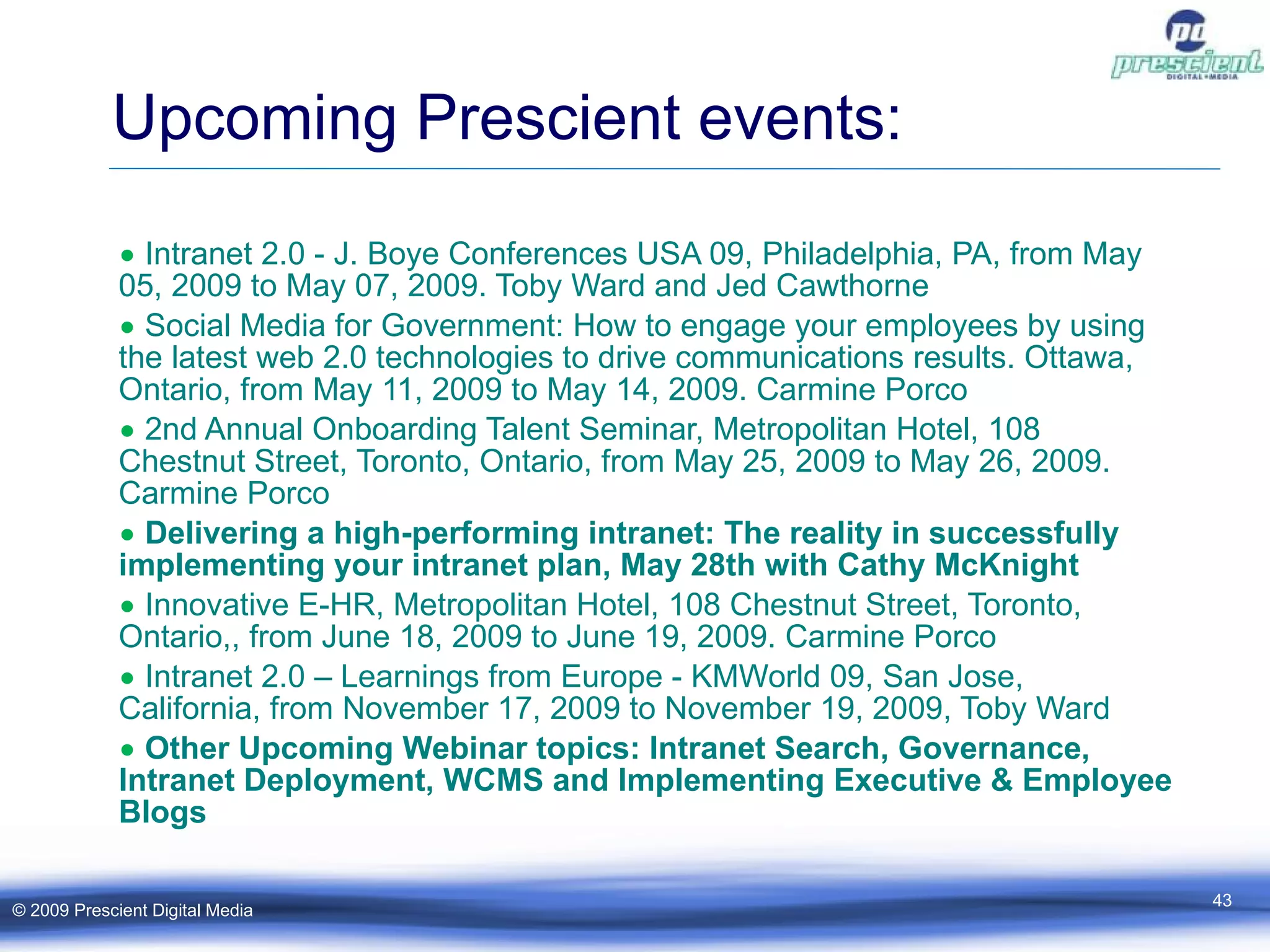 Upcoming Prescient events: Intranet 2.0 - J. Boye Conferences USA 09, Philadelphia, PA, from May 05, 2009 to May 07, 2009. Toby Ward and Jed Cawthorne Social Media for Government: How to engage your employees by using the latest web 2.0 technologies to drive communications results. Ottawa, Ontario, from May 11, 2009 to May 14, 2009. Carmine Porco 2nd Annual Onboarding Talent Seminar, Metropolitan Hotel, 108 Chestnut Street, Toronto, Ontario, from May 25, 2009 to May 26, 2009. Carmine Porco Delivering a high-performing intranet: The reality in successfully implementing your intranet plan, May 28th with Cathy McKnight Innovative E-HR, Metropolitan Hotel, 108 Chestnut Street, Toronto, Ontario,, from June 18, 2009 to June 19, 2009. Carmine Porco Intranet 2.0 – Learnings from Europe - KMWorld 09, San Jose, California, from November 17, 2009 to November 19, 2009, Toby Ward Other Upcoming Webinar topics: Intranet Search, Governance, Intranet Deployment, WCMS and Implementing Executive & Employee Blogs © 2009 Prescient Digital Media 