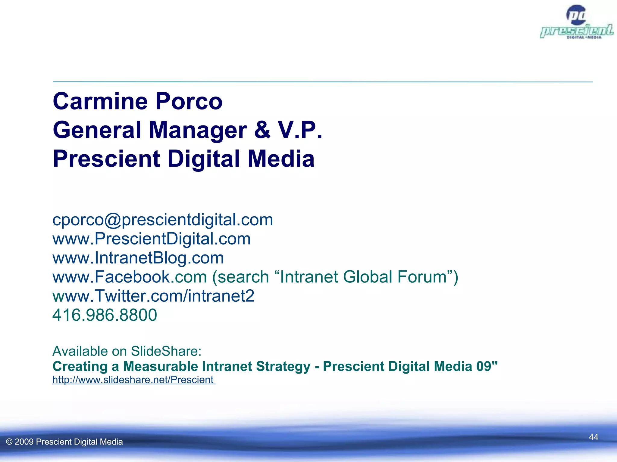 Carmine Porco General Manager & V.P. Prescient Digital Media [email_address] .com www. PrescientDigital .com www. IntranetBlog .com www. Facebook .com  (search “Intranet Global Forum”) ‏ www.Twitter.com/intranet2 ‏ 416.986.8800  Available on SlideShare:  Creating a Measurable Intranet Strategy - Prescient Digital Media 09" http://www. slideshare .net/Prescient  © 2009 Prescient Digital Media © 2009 Prescient Digital Media 