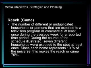 Media Objectives, Strategies and Planning
Reach (Cume)
• The number of different or unduplicated
households or persons that are exposed to a
television program or commercial at least
once during the average week for a reported
time period. During the course of the
schedule illustrated, seven different
households were exposed to the spot at least
once. Since each home represents 10 % of
the universe, this makes the reach or cume
70%.
 