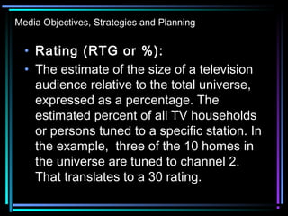 Media Objectives, Strategies and Planning
• Rating (RTG or %):
• The estimate of the size of a television
audience relative to the total universe,
expressed as a percentage. The
estimated percent of all TV households
or persons tuned to a specific station. In
the example, three of the 10 homes in
the universe are tuned to channel 2.
That translates to a 30 rating.
 