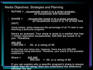 Media Objectives, Strategies and Planning
• RATING =   households tuned in to a given program  
                           all households with television
• SHARE =       households tuned in to a given program  
                         all households tuned in to TV at that time
(HUT)
(more simply: share measures the percentage of all TV sets in use
watching a particular program)
Here's an example: Your show is aired in a market that has
1 million television househo2lds; 400,000 are tuned in to
you. Therefore:
400,000
1,000,000 =    .40, or a rating of 40
At the time your show airs, however, there are only 800,000
households using television. Therefore, your share of the available
audience is
Share =        400,000
                      800,000    = .50, or a rating of 50
If you can explain why a specific program's share is always
higher than its rating, then you understand the difference
between the two.
 