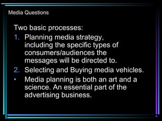Media Questions
Two basic processes:
1. Planning media strategy,
including the specific types of
consumers/audiences the
messages will be directed to.
2. Selecting and Buying media vehicles.
• Media planning is both an art and a
science. An essential part of the
advertising business.
 