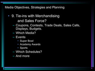 Media Objectives, Strategies and Planning
• 9. Tie-ins with Merchandising
and Sales Force?
– Coupons, Contests, Trade Deals, Sales Calls,
Displays, Budgets.
– Which Media?
– Events
• Super Bowl
• Academy Awards
• Sports
– Which Schedules?
– And more
 