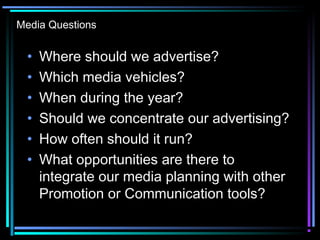Media Questions
• Where should we advertise?
• Which media vehicles?
• When during the year?
• Should we concentrate our advertising?
• How often should it run?
• What opportunities are there to
integrate our media planning with other
Promotion or Communication tools?
 