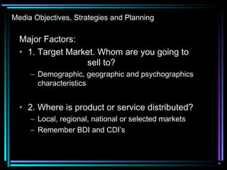 Media Objectives, Strategies and Planning
Major Factors:
• 1. Target Market. Whom are you going to
sell to?
– Demographic, geographic and psychographics
characteristics
• 2. Where is product or service distributed?
– Local, regional, national or selected markets
– Remember BDI and CDI’s
 