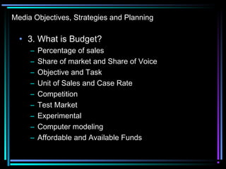 Media Objectives, Strategies and Planning
• 3. What is Budget?
– Percentage of sales
– Share of market and Share of Voice
– Objective and Task
– Unit of Sales and Case Rate
– Competition
– Test Market
– Experimental
– Computer modeling
– Affordable and Available Funds
 