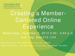 Creating a Member-
                Centered Online
                   Experience
  We d n e s d a y, D e c e m b e r 5 , 2 0 1 2 2 : 3 0 - 3 : 4 5 p . m .
                               H u b Ta g : # t e c h 1 2 L H 3
A m y H i s s r i c h , V P, W e b s i t e I n i t i a t i v e s , A S A E
P e t e r H u t c h i n s , V P, S t r a t e g i c I n i t i a t i v e s , A m e r i c a n F o r e s t s
 