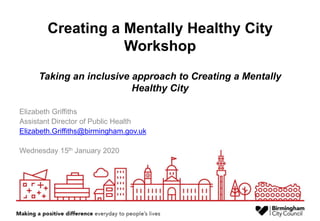 Creating a Mentally Healthy City
Workshop
Taking an inclusive approach to Creating a Mentally
Healthy City
Elizabeth Griffiths
Assistant Director of Public Health
Elizabeth.Griffiths@birmingham.gov.uk
Wednesday 15th January 2020
 