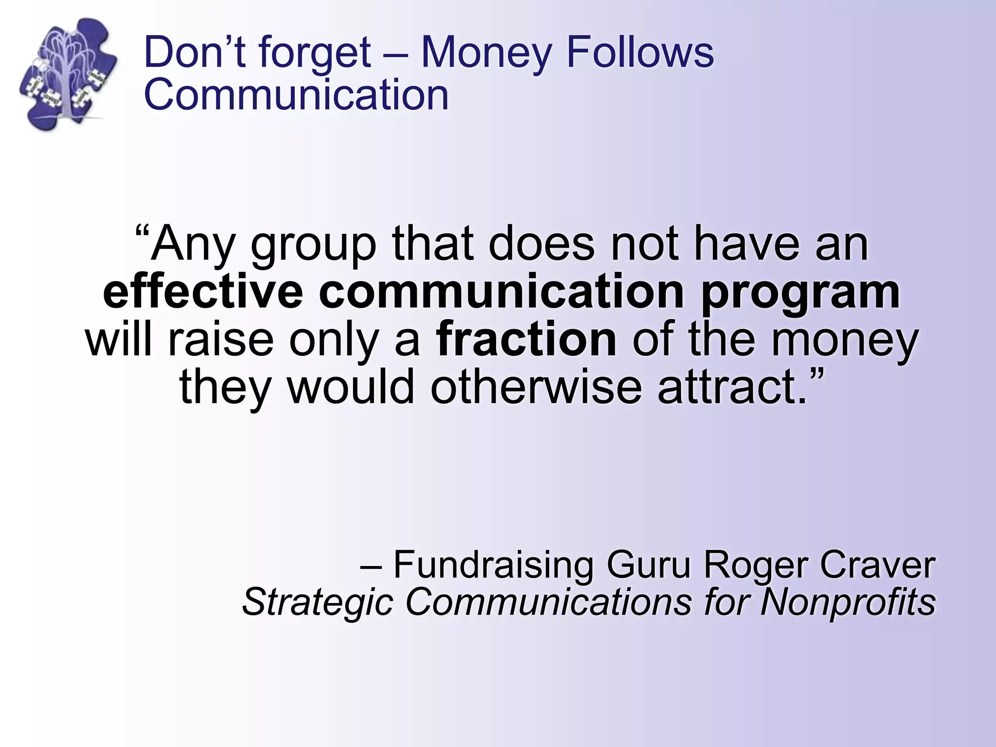 Don’t forget – Money Follows
Communication
“Any group that does not have an
effective communication program
will raise only a fraction of the money
they would otherwise attract.”
– Fundraising Guru Roger Craver
Strategic Communications for Nonprofits
 