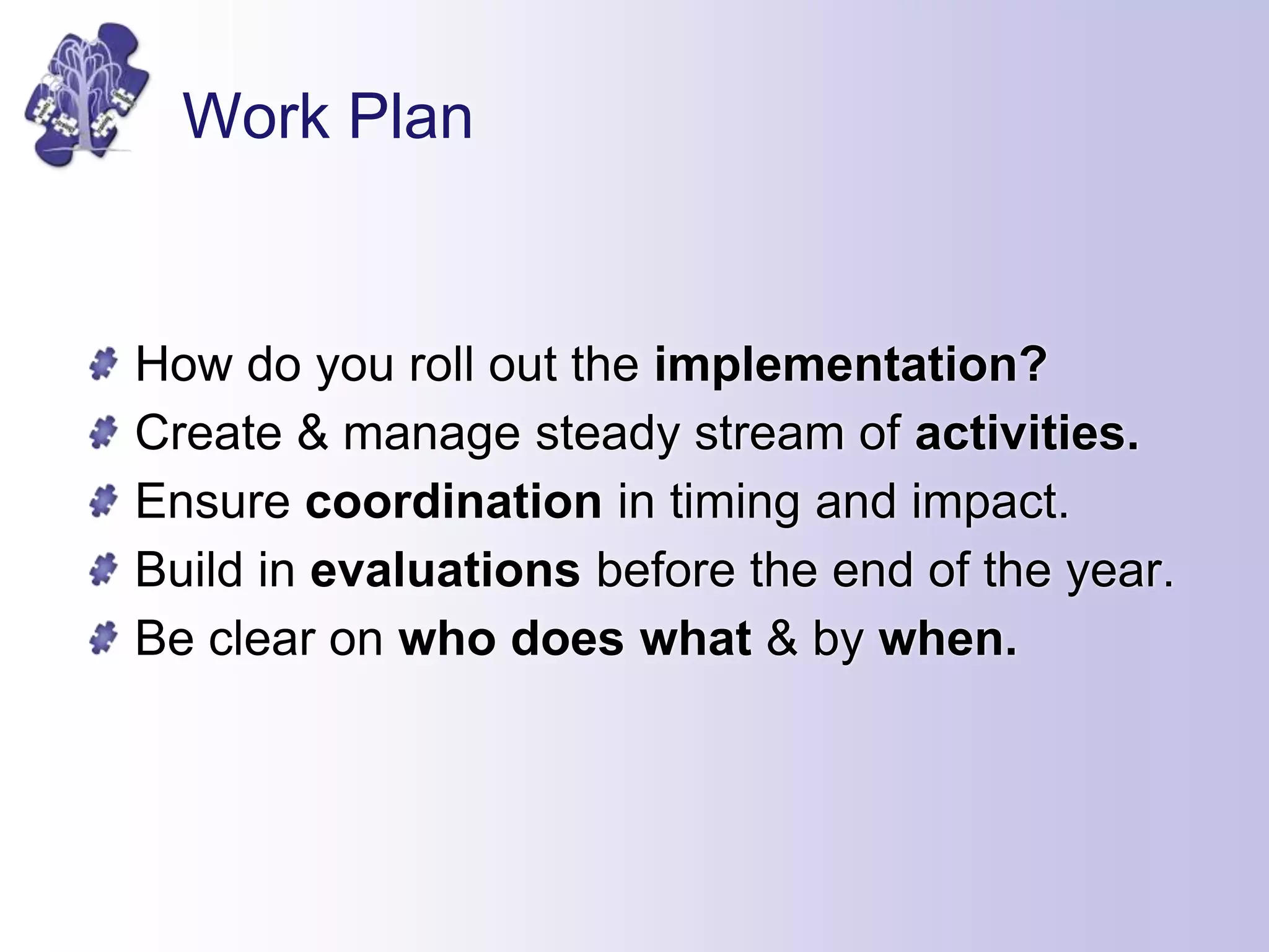 Work Plan
How do you roll out the implementation?
Create & manage steady stream of activities.
Ensure coordination in timing and impact.
Build in evaluations before the end of the year.
Be clear on who does what & by when.
 