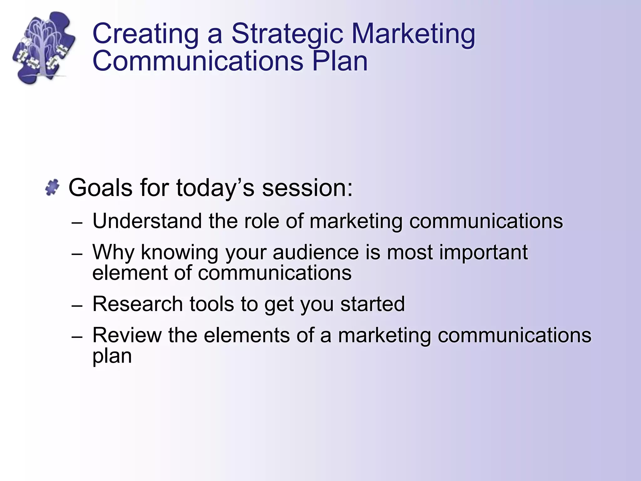 Creating a Strategic Marketing
Communications Plan
Goals for today’s session:
– Understand the role of marketing communications
– Why knowing your audience is most important
element of communications
– Research tools to get you started
– Review the elements of a marketing communications
plan
 