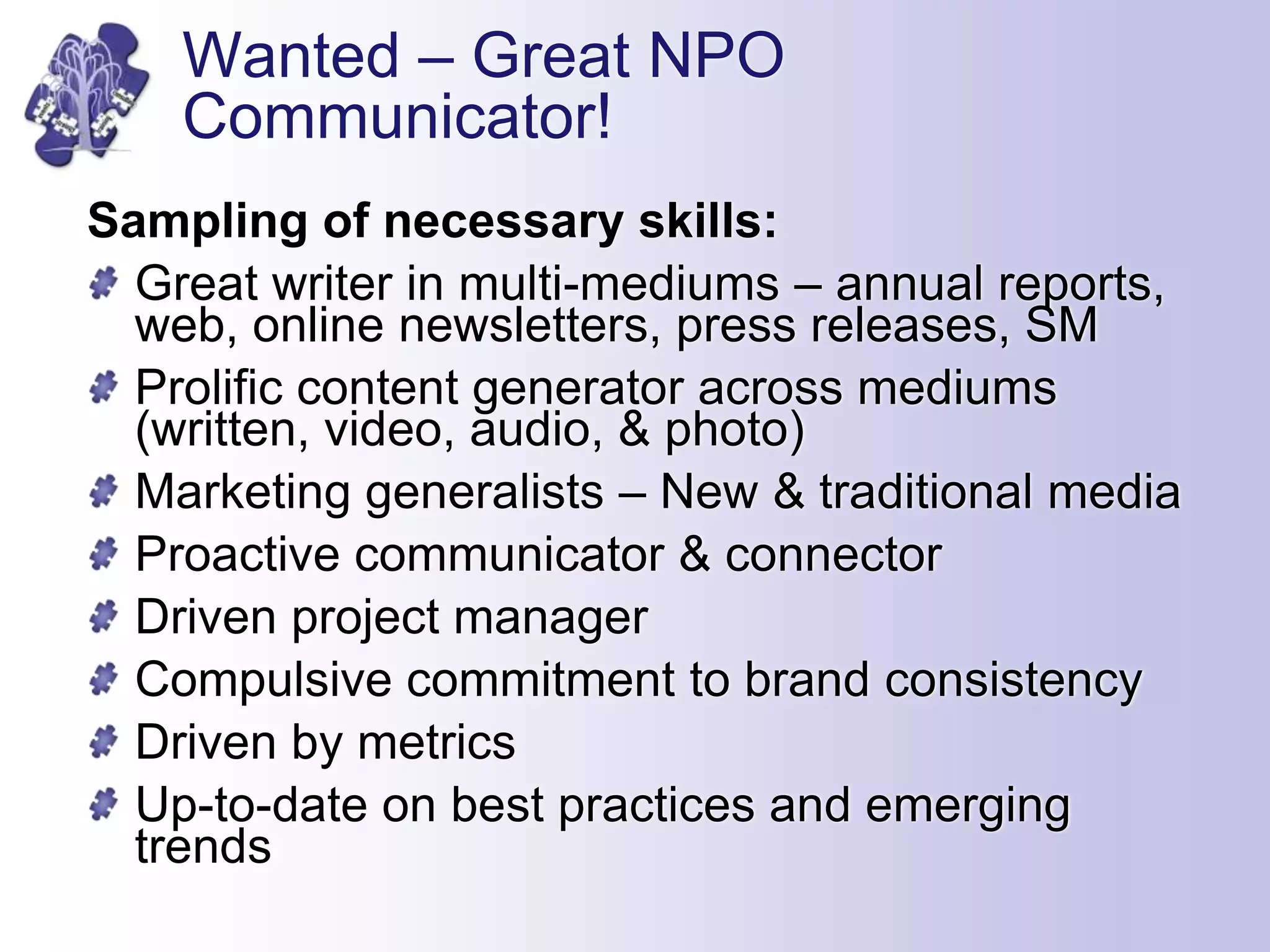 Wanted – Great NPO
Communicator!
Sampling of necessary skills:
Great writer in multi-mediums – annual reports,
web, online newsletters, press releases, SM
Prolific content generator across mediums
(written, video, audio, & photo)
Marketing generalists – New & traditional media
Proactive communicator & connector
Driven project manager
Compulsive commitment to brand consistency
Driven by metrics
Up-to-date on best practices and emerging
trends
 