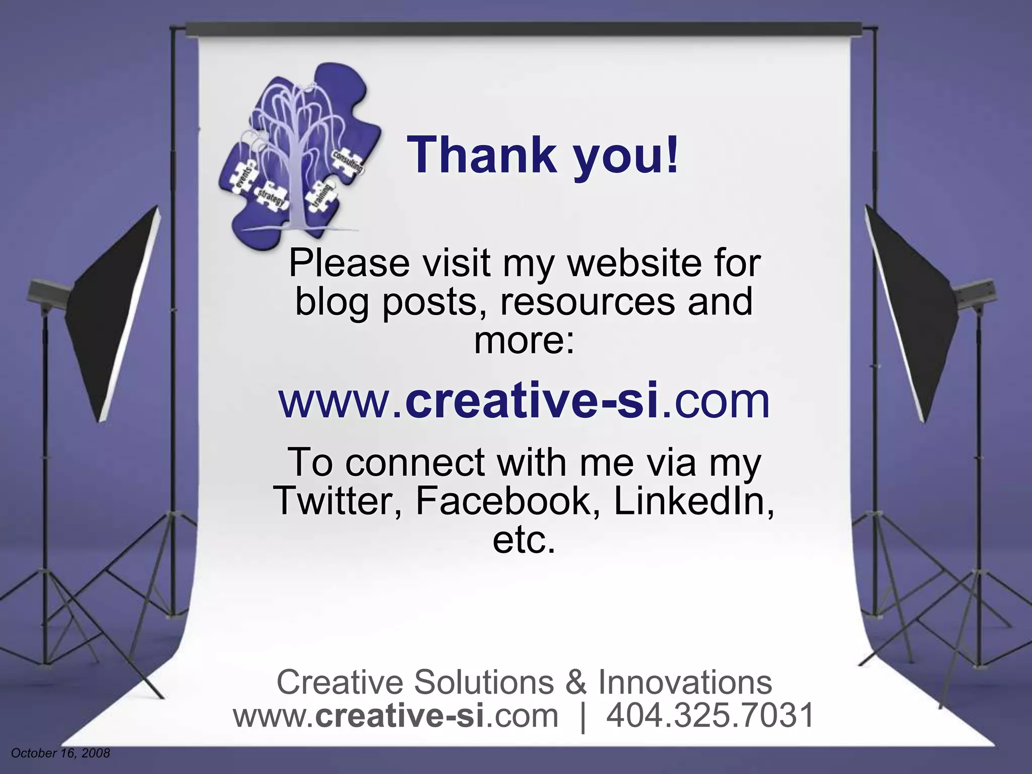 Thank you!
Please visit my website for
blog posts, resources and
more:
www.creative-si.com
To connect with me via my
Twitter, Facebook, LinkedIn,
etc.
Creative Solutions & Innovations
www.creative-si.com | 404.325.7031
October 16, 2008
 